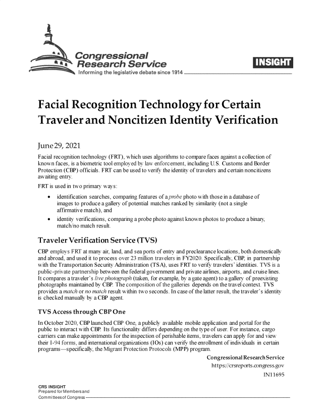 handle is hein.crs/govedvc0001 and id is 1 raw text is: & Congressional
*.Research Service
Facial Recognition Technology for Certain
Traveler and Noncitizen Identity Verification
June 29, 2021
Facial recognition technology (FRT), which uses algorithms to compare faces against a collection of
known faces, is a biometric tool employed by law enforcement, including U.S. Customs and Border
Protection (CBP) officials. FRT can be used to verify the identity of travelers and certain noncitizens
awaiting entry.
FRT is used in two primary ways:
  identification searches, comparing features of aprobe photo with those in a database of
images to produce a gallery of potential matches ranked by similarity (not a single
affirmative match), and
  identity verifications, comparing a probe photo against known photos to produce a binary,
match/no match result.
Traveler Verification Service (TVS)
CBP employs FRT at many air, land, and sea ports of entry and preclearance locations, both domestically
and abroad, and used it to process over 23 million travelers in FY2020. Specifically, CBP, in partnership
with the Transportation Security Administration (TSA), uses FRT to verify travelers' identities. TVS is a
public-private partnership between the federal government and private airlines, airports, and cruise lines.
It compares a traveler's live photograph (taken, for example, by a gate agent) to a gallery of preexisting
photographs maintained by CBP. The composition of the galleries depends on the travel context. TVS
provides a match or no match result within two seconds. In case of the latter result, the traveler's identity
is checked manually by a CBP agent.
TVS Access through CBP One
In October 2020, CBP launched CBP One, a publicly available mobile application and portal for the
public to interact with CBP. Its functionality differs depending on the type of user. For instance, cargo
carriers can make appointments for the inspection of perishable items, travelers can apply for and view
their 1-94 forms, and international organizations (IOs) can verify the enrollment of individuals in certain
programs-specifically, the Migrant Protection Protocols (MPP) program.
Congressional Research Service
https://crsreports.congress.gov
IN11695
CRS INSIGHT
Prepared for Membersand
Committeesof Congress


