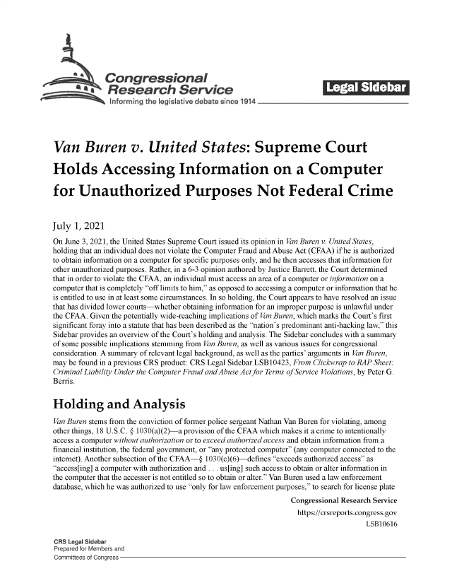 handle is hein.crs/govedwf0001 and id is 1 raw text is: Congressional                                              ______
SResearch Service
Van Buren v. United States: Supreme Court
Holds Accessing Information on a Computer
for Unauthorized Purposes Not Federal Crime
July 1, 2021
On June 3, 2021, the United States Supreme Court issued its opinion in Van Buren v. United States,
holding that an individual does not violate the Computer Fraud and Abuse Act (CFAA) if he is authorized
to obtain information on a computer for specific purposes only, and he then accesses that information for
other unauthorized purposes. Rather, in a 6-3 opinion authored by Justice Barrett, the Court determined
that in order to violate the CFAA, an individual must access an area of a computer or information on a
computer that is completely off limits to him, as opposed to accessing a computer or information that he
is entitled to use in at least some circumstances. In so holding, the Court appears to have resolved an issue
that has divided lower courts-whether obtaining information for an improper purpose is unlawful under
the CFAA. Given the potentially wide-reaching implications of Van Buren, which marks the Court's first
significant foray into a statute that has been described as the nation's predominant anti-hacking law, this
Sidebar provides an overview of the Court's holding and analysis. The Sidebar concludes with a summary
of some possible implications stemming from Van Buren, as well as various issues for congressional
consideration. A summary of relevant legal background, as well as the parties' arguments in Van Buren,
may be found in a previous CRS product: CRS Legal Sidebar LSB 10423, From Clickwrap to RAP Sheet:
Criminal Liability Under the Computer Fraud and Abuse Act for Terms of Service Violations, by Peter G.
Berns.
Holding and Analysis
Van Buren stems from the conviction of former police sergeant Nathan Van Buren for violating, among
other things, 18 U.S.C. @ 1030(a)(2)-a provision of the CFAA which makes it a crime to intentionally
access a computer without authorization or to exceed authorized access and obtain information from a
financial institution, the federal government, or any protected computer (any computer connected to the
internet). Another subsection of the CFAA-@ 1030(e)(6)-defines exceeds authorized access as
access[ing] a computer with authorization and ... us[ing] such access to obtain or alter information in
the computer that the accesser is not entitled so to obtain or alter. Van Buren used a law enforcement
database, which he was authorized to use only for law enforcement purposes, to search for license plate
Congressional Research Service
https://crsreports.congress.gov
LSB10616
CRS Legal Sidebar
Prepared for Members and
Committees of Congress


