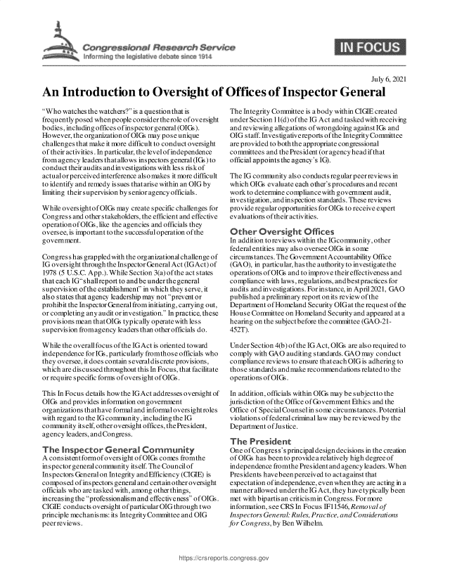 handle is hein.crs/govedxt0001 and id is 1 raw text is: ressiottal Raseavh $ervnze
Ln& rrrdri~j th*. I 4d d~v #bA~ rge 1)14

9

July 6, 2021
An Introduction to Oversight of Offices of Inspector General

Who watches the watchers? is a questionthat is
frequently posed whenpeople consider therole of oversight
bodies, including offices ofinspector general (OIGs).
However, the organizationof OIGs may pose unique
challenges that make it more difficult to conduct oversight
of their activities. In particular, the level of independence
from agency leaders that allows inspectors general (IGs) to
conduct their audits andinvestigations with les s riskof
actual or perceived interference also makes it more difficult
to identify and remedy is sues that aris e within an OIG by
limiting their supervision by senior agency officials.
While oversightofOIGs may create specific challenges for
Congress and other stakeholders, the efficient and effective
operationofOIGs, like the agencies and officials they
oversee, is important to the successfuloperation of the
government.
Congress has grappledwith the organizationalchallengeof
IG oversight through the Inspector General Act (IGAct) of
1978 (5 U.S.C. App.). While Section 3(a) of the act states
that each IGshallreport to and be under the general
supervision ofthe establishment' in which they serve, it
also states that agency leadership may not prevent or
prohibit the Inspector General from initiating, carrying out,
or completing any audit or investigation. In practice, these
provisions mean thatOIGs typically operatewith less
supervision fromagency leaders than otherofficials do.
While the overall focus of the IGAct is oriented toward
independence for IGs, particularly fromthos e officials who
they oversee, it does contain severaldis crete provisions,
which are discussed throughout this In Focus, that facilitate
or require specific forms of oversight of OIGs.
This In Focus details how the IGAct addresses oversight of
OIGs and provides information on government
organizations thathave formal and informal oversight roles
with regard to the IG community,including the IG
community itself, other oversight offices, thePresident,
agency leaders, and Congress.
The Inspector General Community
A consistentformofoversight ofOIGs comes fromthe
inspector general community itself. The Council of
Inspectors General on Integrity and Efficiency (CIGIE) is
composed ofinspectors general and certainother oversight
officials who are tasked with, among other things,
increasingthe professionalismand effectiveness ofOIGs.
CIGIE conducts oversight of particular OIG through two
principle mechanisms: its Integrity Committee and OIG
peer reviews.

The Integrity Committee is a body within CIGIE created
under Section 11(d) ofthe IG Act and tasked with receiving
and reviewing allegations of wrongdoing against IGs and
OIG staff. Investigativereports of the Integrity Committee
are provided to both the appropriate congressional
committees and the President (or agency head if that
official appoints the agency's IG).
The IG community also conducts regular peer reviews in
which OIGs evaluate each other's procedures and recent
work to determine compliance with government audit,
investigation, andinspection standards. These reviews
provide regular opportunities for OIGs to receive expert
evaluations of their activities.
Other Oversight Offices
In addition to reviews within the IGcommunity, other
federal entities may also oversee OIGs in some
circumstances. The GovernmentAccountability Office
(GAO), in particular, has the authority to investigate the
operations of OIGs and to improve their effectiveness and
compliance with laws, regulations, and best practices for
audits and investigations. For instance, in April2021, GAO
published a preliminary report on its review of the
Department of Homeland Security OIG at the request of the
House Committee on Homeland Security and appeared at a
hearing on the subjectbefore the committee (GAO-21-
452T).
Under Section 4(b) of the IG Act, OIGs are also required to
comply with GAO auditing standards. GAO may conduct
compliance reviews to ensure that each OIGis adhering to
those standards andmake recommendations related to the
operations of OIGs.
In addition, officials within OIGs may be subjectto the
jurisdiction of the Office of Government Ethics and the
Office of Special Counsel in some circumstances. Potential
violations of federal criminal law may be reviewed by the
Dep artment of Justice.
The President
One ofCongress's principal design decisions in the creation
of OIGs has beento provide a relatively high degree of
independence fromthe President and agency leaders. When
Presidents havebeen perceived to act against that
expectation of independence, even when they are acting in a
manner allowed under the IG Act, they have typically been
met with bipartisan criticismin Congress. For more
information, see CRS In Focus IF11546, Removal of
Inspectors General: Rules, Practice, and Considerations
for Congress, by Ben Wilhelm.

https ://crs rept


