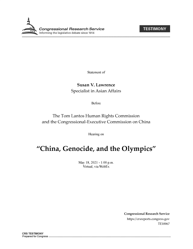 handle is hein.crs/govedzl0001 and id is 1 raw text is: Congressional Research Service

Statement of
Susan V. Lawrence
Specialist in Asian Affairs
Before
The Tom Lantos Human Rights Commission
and the Congressional-Executive Commission on China
Hearing on
China, Genocide, and the Olympics
May 18, 2021 - 1.00 p.m.
Virtual, via WebEx

Congressional Research Service
https://crsreports.congress.gov
TE10067

CRS ESil
Prepa e forCo~g s

I


