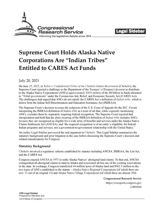 handle is hein.crs/govedzw0001 and id is 1 raw text is: ACongressional                                               ______
*aResearch Service
informing the I gislative d bate since 1914___________________
Supreme Court Holds Alaska Native
Corporations Are Indian Tribes
Entitled to CARES Act Funds
July 20, 2021
On June 25, 2021, in Yellen v. Confederated Tribes of the Chehalis Indian Reservation (Chehalis), the
Supreme Court rejected a challenge to the Department of the Treasury's (Treasury) decision to distribute
to the Alaska Native Corporations (ANCs) approximately $450 million of the $8 billion in funds allocated
to Tribal governments under the Coronavirus Aid, Relief, and Economic Security Act (CARES Act).
The challengers had argued that ANCs do not satisfy the CARES Act's definition of Indian tribe, which is
drawn from the Indian Self-Determination and Education Assistance Act (ISDEAA).
The Supreme Court's decision reverses the judgment of the U.S. Court of Appeals for the D.C. Circuit
interpreting the ISDEAA definition of Indian tribe as a term of art that, while expressly mentioning
ANCs, excludes them by separately requiring federal recognition. The Supreme Court rejected that
interpretation and held that the plain meaning of the ISDEAA definition of Indian tribe includes ANCs
because they are recognized as eligible for a wide array of benefits and services under the Alaska Native
Claims Settlement Act (ANCSA), and the required recognition is of an entity's eligibility for federal
Indian programs and services, not a government-to-government relationship with the United States.
An earlier Legal Sidebar previewed the oral argument in Chehalis. This Legal Sidebar summarizes the
statutory background and prior litigation in the case before discussing the Supreme Court's decision and
related considerations for Congress.
Statutory Background
Chehalis involved a regulatory scheme established by statutes including ANCSA, ISDEAA, the List Act,
and the CARES Act.
Congress enacted ANCSA in 1971 to settle Alaska Natives' aboriginal land claims. To that end, ANCSA
extinguished all aboriginal claims to land in Alaska and terminated all but one of the existing reservations
in the state. In exchange, Congress transferred 44 million acres of Alaska land and $962.5 million to the
two types of ANCs established in the statute-Alaska Native Regional Corporations (of which there are
now 12 out of an original 13) and Alaska Native Village Corporations (of which there are almost 200).
Congressional Research Service
https://crsreports.congress.gov
LSB10626
CRS Legal Sidebar
Prepared for Members and
Committees of Congress


