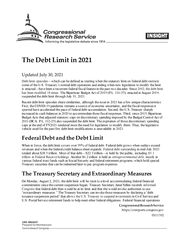 handle is hein.crs/goveeay0001 and id is 1 raw text is: Congressional
SResearch Service
The Debt Limit in 2021
Updated July 30, 2021
Debt limit episodes-which can be defined as starting when the statutory limit on federal debt restricts
some of the U.S. Treasury's normal debt operations and ending when new legislation to modify the limit
is enacted-have been a recurrent federal fiscal feature in the past two decades. Since 2002, the debt limit
has been modified 18 times. The Bipartisan Budget Act of 2019 (P.L. 116-37), enacted in August 2019,
suspended the debt limit through July 31, 2021.
Recent debt limit episodes share similarities, although the issue in 2021 has a few unique characteristics.
First, the COVID-19 pandemic remains a source of economic uncertainty, and the fiscal responses it
spurred have accelerated the pace of federal debt accumulation. Second, the U. S. Treasuy sharply
increased its cash balances in 2020 to accommodate those fiscal responses. Third, since 2015, Bipartisan
Budget Acts that adjusted statutory caps on discretionary spending imposed by the Budget Control Act of
2011 (BCA; P.L. 112-25) also suspended the debt limit. The expiration of those discretionary spending
caps at the end of FY2021 rendered moot the need for legislation to modify them. Thus, the legislative
vehicle used for the past few debt limit modifications is unavailable in 2021.
Federal Debt and the Debt Limit
When in force, the debt limit covers over 99% of federal debt. Federal debt grows when outlays exceed
revenues and when the federal credit balance sheet expands. Federal debt outstanding in mid-July 2021
totaled about $28.5 trillion. Most of that debt-$22.3 trillion-is held by the public, including $5.1
trillion in Federal Reserve holdings. Another $6.2 trillion is held as intragovernmental debt, mostly in
various federal trust funds such as Social Security and federal retirement programs, which hold special
Treasury securities that can be redeemed later to pay program expenses.
The Treasury Secretary and Extraordinary Measures
On Monday, August 2, 2021, the debt limit will be reset to a level accommodating federal financial
commitments since the current suspension began. Treasuy Secretary Janet Yellen recently informed
Congress that federal debt then would be at its limit and that she would invoke authorities to use
extraordinary measures. The Treasury Secretary can invoke those measures by declaring a debt
issuance suspension period that allows the U. S. Treasury to suspend investments in Civil Service and
U. S. Postal Service retirement funds to help meet other federal obligations. Federal financial operations
Congressional Research Service
https://crsreports.congress.gov
IN11702
CRS INSIGHT
Prepared for Membersand
Committeesof Congress



