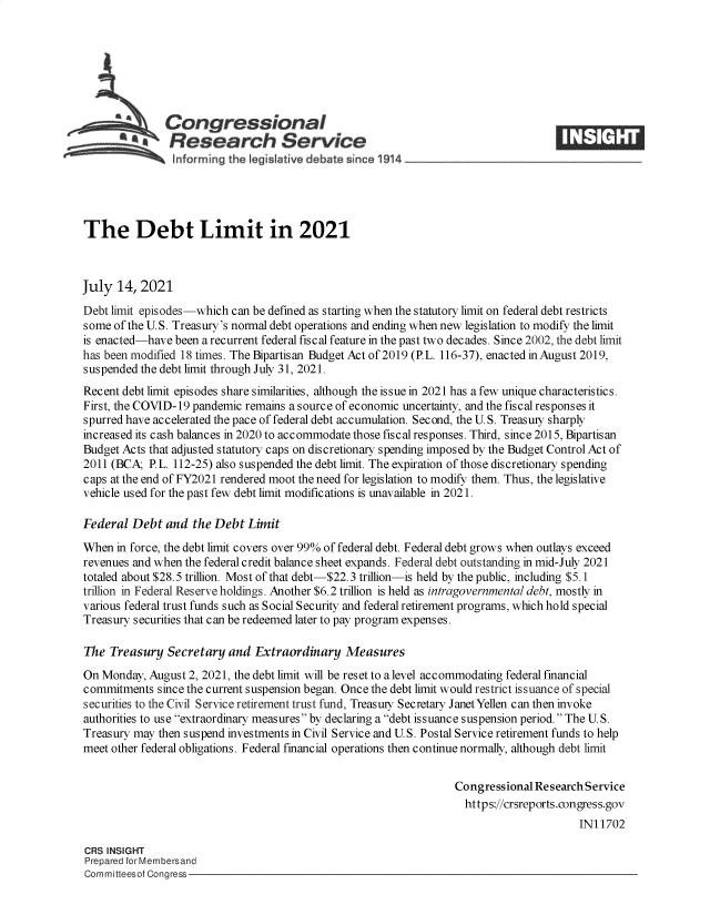 handle is hein.crs/goveeba0001 and id is 1 raw text is: SCongressional
*.Research Service
informing the qeislative debate since 1914 ___________________
The Debt Limit in 2021
July 14, 2021
Debt limit episodes-which can be defined as starting when the statutory limit on federal debt restricts
some of the U.S. Treasury's normal debt operations and ending when new legislation to modify the limit
is enacted-have been a recurrent federal fiscal feature in the past two decades. Since 2002, the debt limit
has been modified 18 times. The Bipartisan Budget Act of 2019 (P.L. 116-37), enacted in August 2019,
suspended the debt limit through July 31, 2021.
Recent debt limit episodes share similarities, although the issue in 2021 has a few unique characteristics.
First, the COVID-19 pandemic remains a source of economic uncertainty, and the fiscal responses it
spurred have accelerated the pace of federal debt accumulation. Second, the U. S. Treasuy sharply
increased its cash balances in 2020 to accommodate those fiscal responses. Third, since 2015, Bipartisan
Budget Acts that adjusted statutory caps on discretionary spending imposed by the Budget Control Act of
2011 (BCA; P.L. 112-25) also suspended the debt limit. The expiration of those discretionary spending
caps at the end of FY2021 rendered moot the need for legislation to modify them. Thus, the legislative
vehicle used for the past few debt limit modifications is unavailable in 2021.
Federal Debt and the Debt Limit
When in force, the debt limit covers over 99% of federal debt. Federal debt grows when outlays exceed
revenues and when the federal credit balance sheet expands. Federal debt outstanding in mid-July 2021
totaled about $28.5 trillion. Most of that debt-$22.3 trillion-is held by the public, including $5.1
trillion in Federal Reserve holdings. Another $6.2 trillion is held as intragovernmental debt, mostly in
various federal trust funds such as Social Security and federal retirement programs, which hold special
Treasury securities that can be redeemed later to pay program expenses.
The Treasury Secretary and Extraordinary Measures
On Monday, August 2, 2021, the debt limit will be reset to a level accommodating federal financial
commitments since the current suspension began. Once the debt limit would restrict issuance of special
securities to the Civil Service retirement trust fund, Treasuy Secretary Janet Yellen can then invoke
authorities to use extraordinary measures by declaring a debt issuance suspension period. The U. S.
Treasury may then suspend investments in Civil Service and U.S. Postal Service retirement funds to help
meet other federal obligations. Federal financial operations then continue normally, although debt limit
Congressional Research Service
https://crsreports.congress.gov
IN11702
CRS INSIGHT
Prepared for Membersand
Committeesof Congress


