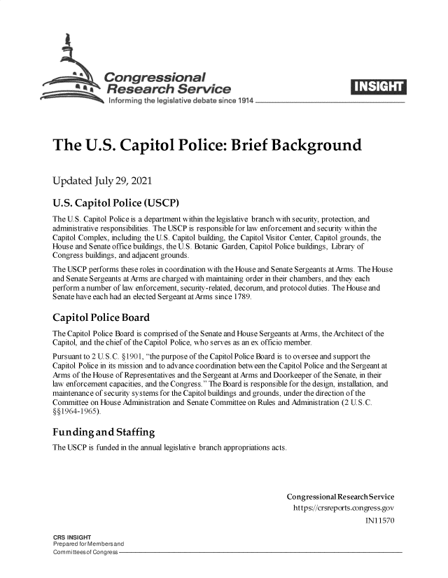 handle is hein.crs/goveebr0001 and id is 1 raw text is: Congressional
*.Research Service
The U.S. Capitol Police: Brief Background
Updated July 29, 2021
U.S. Capitol Police (USCP)
The U.S. Capitol Police is a department within the legislative branch with security, protection, and
administrative responsibilities. The USCP is responsible for law enforcement and security within the
Capitol Complex, including the U.S. Capitol building, the Capitol Visitor Center, Capitol grounds, the
House and Senate office buildings, the U.S. Botanic Garden, Capitol Police buildings, Library of
Congress buildings, and adjacent grounds.
The USCP performs these roles in coordination with the House and Senate Sergeants at Arms. The House
and Senate Sergeants at Arms are charged with maintaining order in their chambers, and they each
perform a number of law enforcement, security-related, decorum, and protocol duties. The House and
Senate have each had an elected Sergeant at Arms since 1789.
Capitol Police Board
The Capitol Police Board is comprised of the Senate and House Sergeants at Arms, the Architect of the
Capitol, and the chief of the Capitol Police, who serves as an ex officio member.
Pursuant to 2 U. S. C. §1901, the purpose of the Capitol Police Board is to oversee and support the
Capitol Police in its mission and to advance coordination between the Capitol Police and the Sergeant at
Arms of the House of Representatives and the Sergeant at Arms and Doorkeeper of the Senate, in their
law enforcement capacities, and the Congress. The Board is responsible for the design, installation, and
maintenance of security systems for the Capitol buildings and grounds, under the direction of the
Committee on House Administration and Senate Committee on Rules and Administration (2 U. S. C.
§§1964-1965).
Funding and Staffing
The USCP is funded in the annual legislative branch appropriations acts.
Congressional Research Service
https://crsreports.congress.gov
IN11570
CRS INSIGHT
Prepared for Membersand
Committeesof Congress


