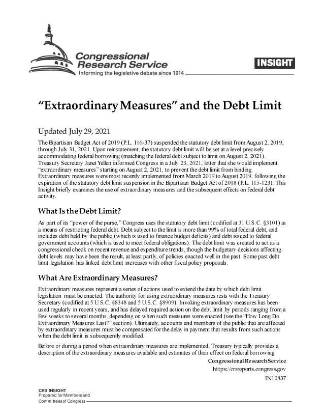 handle is hein.crs/goveebv0001 and id is 1 raw text is: Congressional
~.Research Service
Extraordinary Measures and the Debt Limit
Updated July 29, 2021
The Bipartisan Budget Act of 2019 (PL. 116-37) suspended the statutory debt limit from August 2, 2019,
through July 31, 2021. Upon reinstatement, the statutory debt limit will be set at a level precisely
accommodating federal borrowing (matching the federal debt subject to limit on August 2, 2021).
Treasury Secretary Janet Yellen informed Congress in a July 23, 2021, letter that she would implement
extraordinary measures starting on August 2, 2021, to prevent the debt limit from binding.
Extraordinary measures were most recently implemented from March 2019 to August 2019, following the
expiration of the statutory debt limit suspension in the Bipartisan Budget Act of 2018 (PL. 115-123). This
Insight briefly examines the use of extraordinary measures and the subsequent effects on federal debt
activity.
What Is the Debt Limit?
As part of its power of the purse, Congress uses the statutory debt limit (codified at 31 U.S.C. §3101) as
a means of restricting federal debt. Debt subject to the limit is more than 99% of total federal debt, and
includes debt held by the public (which is used to finance budget deficits) and debt issued to federal
government accounts (which is used to meet federal obligations). The debt limit was created to act as a
congressional check on recent revenue and expenditure trends, though the budgetary decisions affecting
debt levels may have been the result, at least partly, of policies enacted well in the past. Some past debt
limit legislation has linked debt limit increases with other fiscal policy proposals.
What Are Extraordinary Measures?
Extraordinary measures represent a series of actions used to extend the date by which debt limit
legislation must be enacted. The authority for using extraordinary measures rests with the Treasury
Secretary (codified at 5 U.S.C. §8348 and 5 U.S.C. §8909). Invoking extraordinary measures has been
used regularly in recent years, and has delayed required action on the debt limit by periods ranging from a
few weeks to several months, depending on when such measures were enacted (see the How Long Do
Extraordinary Measures Last? section). Ultimately, accounts and members of the public that are affected
by extraordinary measures must be compensated for the delay in payment that results from such actions
when the debt limit is subsequently modified.
Before or during a period when extraordinary measures are implemented, Treasury typically provides a
description of the extraordinary measures available and estimates of their effect on federal borrowing
Congressional Research Service
https://crsreports.congress.gov
IN10837
CRS INSIGHT
Prepared for Membersand
Committeesof Congress


