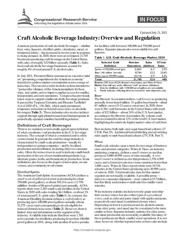 handle is hein.crs/goveeca0001 and id is 1 raw text is: hSn,
~ In~ ih  A1Ji~ 44  del   ~ ~14

I

Updated July 21, 2021
Craft Alcoholic Beverage Industry: Overview and Regulation

American production of craft alcoholic beverages-whether
beer, wine, liqueurs, distilled spirits, cider/perry, mead, or
fermented drinks-has increased in recent years in response
to rising demand. In 2020, there were an estimated 21,745
businesses producing craft beverages in the United States,
with sales ofroughly $32billion annually (Table 1). Sales
from craft alcoholic beverage businesses account for
roughly 8% of total annual U.S. alcohols ales.
In July 2021, President Biden announced an executive order
on promoting competitionin the American economy
intended to address market concentration across a range of
industries. The executive order includes actions intended to
protectthe vibrancy ofthe American markets for beer,
wine, and spirits, and to improvemarket access for smaller,
independent, and new operations. Congress has previously
taken steps to support smaller alcoholic beverage produceis.
It passedthe Taxpayer Certainty and Dis aster TaxRelief
Act of 2020 (P.L. 116-260), which made permanent
temporary reductions in federal excise taxes on alcoholic
beverages (Table 2). These industries also receive indirect
support through agricultural res earch and farmprograms in
periodically updated omnibus farmbill legislation.
Definitions of Craft Beverages
There is no statutory or universally agreed upon definition
of what constitutes craft production in the U.S. beverage
industry. The concept of what is considered craft is often
controversial. In general, the craft beverage industry is
characterized by small-scale production-usually by
independent or startup companies-and by localized
production and distribution, including direct-to-consumer
sales. Often the termartisan is used to indicate small-batch
production or the use of non-traditional ingredients (e.g.,
alternate grains, herbs, andbotanicals) in production. Some
definitions also focus on the degree of innovation, on-site
venues, and community involvement.
Distilled Spirits
The American Craft Spirits Association (ACSA) defines a
small-scale disti lledspirit plant as producing les s than
750,000 proof gallons, or about 394,314 cases (12750-
milliliter bottles of80-proof spirits/case) annually. ACSA
reports there were 2,265 small-scale distillers in the United
States in 2020 with sales totaling $6.1 billion, or about 2%
of total annual U.S. spirit sales (Table 1). In contrast, the
American Distilling Institute defines a craft distillery as
producing up to 100,000 proof gallons annually (about
52,575 cases) and corresponding to levels eligible for
reduced federal excise taxes (Table 2). However, there is
limited data and information onthis segment of the
industry. Available data indicate that there were 1,703
active permits for distilleries producing fewer than 100,000
proof gallons in 2019, along with another 45 active permits

for facilities with between 100,000 and 750,000 proof
gallons. Separate dataare also notavailable forcraft
liqueurs.
Table 1. U.S. Craft Alcoholic Beverage Market, 2020
Selected Craft      Number      Sales   %Total
Definition      Operations ($billion)  Sales
Spirits (<750,000 proof gal.)  2,265a   6.1a    2.3%
Beer (<6 million barrels)    8,764      22.2   23.6%
Wine (up to 49,999 cases)   10,716      3.7b    5.5%
Total                       21,745      32.0    =8%
Source: CRS from ACSA, Brewer's Association, and Wines & Vines.
Notes: Data will vary under different craft producer definitions.
a.  Data for distilleries with <100,000 proof gallons are not available.
b.  Partial estimate, reflecting direct-to-consumer wine shipments only.
Beer
The Brewers As sociation defmes craft brewer as producing
annually fewer than 6million 31-gallon beer barrels-about
83 million cases (24 12-ounce cans/case). In 2020, there
were 8,764 craft breweries in the United States with retail
s ales of $22 billion-about 24% of the U.S. beer market,
according to the Brewers Association. By volume, craft
beer accounted for about 12% of the totalU.S. beer market,
highlighting the relatively higher market value of craft beer.
Beer includes both malt- and sugar-basedhard seltzers (27
C.F.R. Part 25). Additional federal labeling and advertising
rules apply to malt-basedhard seltzers (27 C.F.R. Part 7).
Wine
Small-scale wineries span a more diverse range of business
sizes and product categories. Wines & Vines, an industry
marketing company, defines a small vintner as one that
produces 5,000-49,999 cases of wine annually. A very
small vintner is defined as one that produces 2,378-4,999
cases, and a limitedproduction vintner produces fewer than
1,000 cases. Wines & Vines reports there were 10,716
wineries in the United States producing up to 49,999 cases
ofwine in 2020. Totalretail sales data for this market
segment are not readily available. A possible proxy-
direct-to-consumer shipments-were valued at $3.7 billion,
but this likely understates overall sales for smaller-sized
wineries.
Wine industry statistics include not only grape and other
fruit (orrice) wines but also othertypes of agricultural
wines, such as cider and perry (made with apples and pears,
respectively) and mead (considered a honey wine).
Depending on how it is produced and its alcohol content,
some cider, perry, and mead may be considered tobe more
similar to beer. Separate industry statistics for cider, perry,
and mead production are notreadily available, but many of
these producers are likely smaller-sized operations. It is not
clear, however, whether reported wine orb eer s ales include


