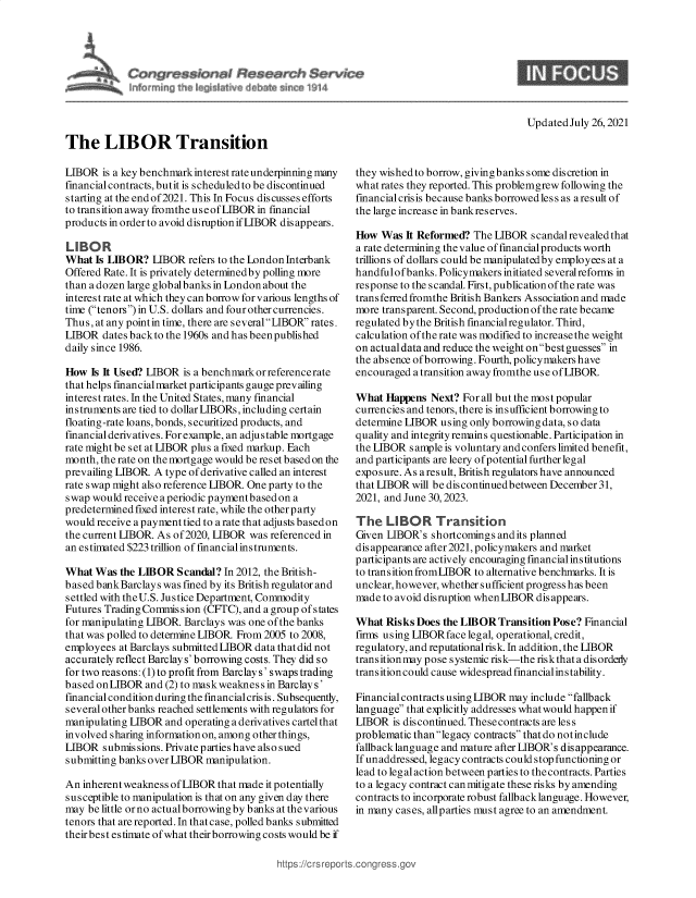 handle is hein.crs/goveecc0001 and id is 1 raw text is: a'
rd    in~ih  isj~at     e          '

Updated July 26, 2021

The LIBOR Transition

LIBOR is a key benchmark interest rate underpinning many
financial contracts, butit is scheduled to be discontinued
starting at the end of 2021. This In Focus discusses efforts
to transition away fromthe use of LIBOR in financial
products in order to avoid disruption if LIBOR disappears.
LIBOR
What Is LIBOR? LIBOR refers to the London Interbank
Offered Rate. It is privately determinedby polling more
than a dozen large globalbanks in London about the
interest rate at which they can borrow for v arious lengths of
time (tenors)in U.S. dollars and fourothercurrencies.
Thus, at any pointin time, there are severalLIBOR rates.
LIBOR dates backto the 1960s and has beenpublished
daily since 1986.
How Is It Used? LIBOR is a benchmark or referencerate
that helps financial market participants gauge prevailing
interest rates. In the United States, many financial
instruments are tied to dollar LIBORs, including certain
floating-rate loans, bonds, securitized products, and
financial derivatives. For example, an adjus table mortgage
rate might be set at LIBOR plus a fixed markup. Each
month, the rate on the mortgage would be reset based on the
prevailing LIBOR A type of derivative called an interest
rate swap might also reference LIBOR. One party to the
swap would receiveaperiodic paymentbasedon a
predetermined fixed interest rate, while the otherparty
would receive a payment tied to a rate that adjusts basedon
the current LIBOR. As of2020, LIBOR was referenced in
an estimated $223 trillion of financial instruments.
What Was the LIBOR Scandal? In 2012, the British-
based bankBarclays was fined by its British regulator and
settled with theU.S. Justice Department, Commodity
Futures Trading Commission (CFTC), and a group of states
for manipulating LIBOR. Barclays was one of the banks
that was polled to determine LIBOR From 2005 to 2008,
employees at Barclays submitted LIBOR data that did not
accurately reflect Barclay s' borrowing costs. They did so
for two reasons: (1) to profit from Barclays' swaps trading
based onLIBOR and (2) to maskweakness in Barclays'
financial condition during the financial crisis. Subsequently,
several other banks reached settlements with regulators for
manipulating LIBOR and operating a derivatives cartel that
involved sharing information on, among other things,
LIBOR submissions. Private parties have also sued
submitting banks over LIBOR manipulation.
An inherent weakness of LIBOR that made it potentially
susceptible to manipulation is that on any given day there
may be little or no actualborrowing by banks at thevarious
tenors that are reported. In that case, polled banks submitted
theirbest estimate of what their borrowing costs would be if

they wishedto borrow, givingbanks some discretion in
what rates they reported. This problemgrew following the
financial crisis because banks borrowed les s as a result of
the large increase in bankreserves.
How Was It Reformed? The LIBOR scandal revealed that
a rate determining the value of financial products worth
trillions of dollars could be manipulatedby employees at a
handfulof banks. Policymakers initiated severalreforms in
response to the scandal. First, publicationofthe rate was
transferred fromthe British Bankers Association and made
more transparent. Second, production of the rate became
regulated by the British financial regulator. Third,
calculation of the rate was modified to increase the weight
on actual data and reduce the weight onbest guesses in
the absence of borrowing. Fourth, policymakers have
encouraged a transition away fromthe use of LIBOR.
What Happens Next? For all but the most popular
currencies and tenors, there is insufficient borrowing to
determine LIBOR using only borrowing data, so data
quality and integrity remains questionable. Participation in
the LIBOR sample is voluntary and confers limited benefit,
and participants are leery of potential further legal
exposure. As aresult, British regulators have announced
that LIBOR will be discontinuedbetween December 31,
2021, and June 30,2023.
The LIBOR Transition
Given LIBOR's shortcomings and its planned
dis appearance after 2021, policymakers and market
participants are actively encouraging financial institutions
to transition fromLIBOR to alternative benchmarks. It is
unclear, however, whether sufficient progress has been
made to avoid disruption when LIBOR disappears.
What Risks Does the LIBOR Transition Pose? Financial
firms using LIBORface leg al, operational, credit,
regulatory, and reputational risk. In addition, the LIBOR
transition may pose s ystemic risk-the risk that a dis ordely
transitioncould cause widespread financialinstability.
Financial contracts using LIBOR may include fallback
language that explicitly addresses what would happen if
LIBOR is discontinued. These contracts are less
problematic thanlegacy contracts that do notinclude
fallbacklanguage and mature after LIBOR's disappearance.
If unaddressed, legacy contracts could stop functioning or
lead to leg al action between parties to the contracts. Parties
to a legacy contract can mitigate these risks by amending
contracts to incorporate robust fallback language. However,
in many cases, allparties must agree to an amendment.


