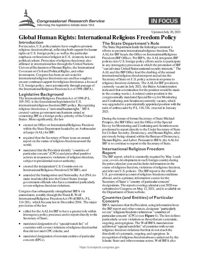 handle is hein.crs/goveect0001 and id is 1 raw text is: Updated July 20, 2021
Global Human Rights: International Religious Freedom Policy

introduction
For decades, U.S. policymakers have sought to promote
religious freedomabroad, reflecting both support forhunmn
rights in U.S. foreign policy as well as the particular
emphasis on freedomofreligion in U.S. domestic law and
political culture. Protection ofreligious freedomis also
affirmed in international law through the United Nations
Univers al Declaration of Human Rights, the International
Covenant on Civil and Political Rights, and other
instruments. Congress has been an advocatefor
internationalreligious freedomissues andhas soughtto
ensure continued support forreligious freedomas a focus of
U.S. foreign policy, most prominently through passage of
the International Religious FreedomAct of 1998 (IRFA).
Legislative Background
The International Religious FreedomAct of 1998 (P.L.
105-292) is the foundational legislation for U.S.
international religious freedom(IRF) policy. Recognizing
religious freedomas a universallhumanright, IRFA
created various government mechanisms aimed at
cementing IRF as a foreign policy priority of the United
States. Most significantly, the law
 created an Office on International Religious Freedom
within the State Department headed by an Ambassador
at Large (AAL) for IRF;
 required that the Secretary of State issue an annual
report on the status ofreligious freedomaround the
world;
 mandated that the President identify countries of
particular concern (CPCs) and prescribed punitive
actions in responseto violations of religious freedom,
subject to presidential waiver authority;
 created the independent U.S. Commission on
International Religious Freedom(USCIRF); and
 amended the Immigration and Nationality Act (INA) to
make inadmissible into theUnited States foreign
government officials who have committed particularly
severe religious freedomviolations.
Congress has subsequently strengthened IRFA via
amendment, notably through the FrankR. Wolf
International Religious FreedomAct (Wolf IRFA; P.L.
114-281), which became lawin December2016. The major
provisions of the law
 called for the AALfor IRF to have a greater role within
interagency policy processes and to report directly to the
Secretary of State;
 mandated designation of a special watch list of
countries with severe violations ofreligious freedombut
that did not meet CPC criteria; and
 mandated designation of nonstate entities of particular
concern (EPCs).

The State Department's Role
The State Department leads the federal government's
efforts to promote internationalreligious freedom. The
AALfor IRF heads the Office on International Religious
Freedom(IRF Office). Per IRFA, the AALintegrates IRF
policies into U.S. foreign policy efforts and is to participate
in any interagency processes in which the promotion of IRF
can advance United States national security interests. The
AALand the IRF Office lead the drafting of the annual
international religious freedomreport and advise the
Secretary of State on U.S. policy actions in response to
religious freedomviolations. The AALforIRF position is
currently vacant (in July 2021, the Biden Administration
indicated that a nomination for the position wouldbe made
in the coming weeks). A related seniorposition is the
congressionally mandated Special Envoy for Monitoring
and Combating anti-Semitism(currently vacant), which
was upgraded to a presidentially appointed position with the
rankof ambassadorby P.L.116-326, enacted in January
2021.
During the tenure of former Secretary of State Michael
Pompeo, the IRF Office and the Office of the Special
Envoy for Monitoring and Combating anti-Semitis mwere
positioned to report directly to the Under Secretary of State
for Civilian Security, Democracy, and Human Rights, after
previously being situated within the Bureau of Democracy,
Human Rights, and Labor. Pursuant to IRFA, the AALfor
IRF is to continue to report to the Secretary of State.
international Religious Freedom
Report
The IRF report, which is statutorily required by May 1 each
year, covers developments in each foreign country during
the prior calendar year and includes information on the
status ofreligious freedom, violations ofreligious freedom,
and relevant U.S. policies. The IRF report is the official
U.S. government account ofreligious freedomconditions
abroad, and is aprimary information source for the
Secretary of State's country of particular concern
designations. The report covering calendar year 2020 was
submitted to Congress on May 12, 2021, and is available on
the Department of State website.
Countries (and Entities) of Particular
Concern
IRFA mandates that the President, using information from
the IRF report and other sources, designate particularly
severe religious freedomviolators as countries of
particular concern (CPCs) (see Figure 1). The law defines
particularly severe violations as thosethat are systematic,
ongoing, and egregious. The Wolf IRFA mandated an
additional specialwatch list ofcountries with severe
religious freedomviolations but that do not reach the
threshold of systematic, ongoing, and egregious. In
recognition ofreligious freedomabuses carried out by the
Islamic State and other nonstate actors, Wolf IRFA also

https :/c rs reps


