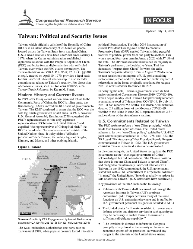 handle is hein.crs/goveeda0001 and id is 1 raw text is: Congressional Research Service
Taiwan: Political and Security Issues

Updated July 14, 2021

Taiwan, which officially calls itself the Republic of China
(ROC), is an island democracy of 23.6 million people
located across the Taiwan Strait from mainland China.
U.S.-Taiwan relations have been unofficial since January 1,
1979, when the Carter Administration established
diplomatic relations with the People's Republic of China
(PRC) and broke formal diplomatic ties with self-ruled
Taiwan, over which the PRC claims sovereignty. The
Taiwan Relations Act (TRA, P.L. 96-8; 22 U.S.C. §§3301
et seq.), enacted on April 10, 1979, provides a legal basis
for this unofficial bilateral relationship. It also includes
commitments related to Taiwan's security. For discussion
of economic issues, see CRS In Focus IF10256, U.S.-
Taiwan Trade Relations, by Karen M. Sutter.
Modern History and Current Events
In 1949, after losing a civil war on mainland China to the
Communist Party of China, the ROC's ruling party, the
Kuomintang (KMT), moved the ROC seat of government to
Taiwan. The KMT continued to assert that the ROC was the
sole legitimate government of all China. In 1971, however,
U.N. General Assembly Resolution 2758 recognized the
PRC's representatives as the only legitimate
representatives of China to the United Nations, and
expelled the representatives of Chiang Kai-shek, the
ROC's then-leader. Taiwan has remained outside of the
United Nations since. It today claims effective
jurisdiction over Taiwan, the archipelagos of Penghu,
Kinmen, and Matsu, and other outlying islands.

Figure I. Taiwan

Sources: Graphic by CR5. Map generated by Hannah
data from NGA (2017); DoS (2015); Esri (2014); DeL
The KMT maintained authoritarian one-party
Taiwan until 1987, when popular pressure for

Fischer using

political liberalization. The May 2016 inauguration of
current President Tsai Ing-wen of the Democratic
Progressive Party (DPP) marked Taiwan's third peaceful
transfer of political power from one party to another. Tsai
won a second four-year term in January 2020 with 57.1% of
the vote. The DPP lost seats but maintained its majority in
Taiwan's parliament, the Legislative Yuan. Tsai has
demanded respect from China for what she calls
Taiwan's separate identity. Tsai's August 2020 decision
to ease restrictions on imports of U.S. pork containing
ractopamine, a food additive, has cost her public support. A
referendum on the issue, originally scheduled for August
2021, is now slated for December 18, 2021.
In delaying the vote, Taiwan's government cited its first
major outbreak of Coronavirus Disease 2019 (COVID-19),
which began in May 2021. Taiwan had previously recorded
a cumulative total of 7 deaths from COVID-19. By July 14,
2021, it had reported 753 deaths. The Biden Administration
donated 2.5 million doses of the Moderna COVID-19
vaccine to the island in June 2021. Japan has donated 2.37
million doses of the AstraZeneca vaccine.
U.S. Commitments Related to Taiwan
The PRC seeks to enforce a one China principle, which
holds that Taiwan is part of China. The United States
adheres to its own one-China policy, guided by U.S.-PRC
joint communiques concluded in 1972, 1978, and 1982; the
TRA; and Six Assurances that President Ronald Reagan
communicated to Taiwan in 1982. The U.S. government
considers Taiwan's political status to be unresolved.
In the communiques, the United States recognized the PRC
government as the sole legal government of China;
acknowledged, but did not endorse, the Chinese position
that there is but one China and Taiwan is part of China;
and pledged to maintain only unofficial relations with
Taiwan. In the 1982 communique, the U.S. government
stated that with a PRC commitment to a peaceful solution
in mind, the United States intends gradually to reduce its
sale of arms to Taiwan. (U.S. arms sales have continued.)
Key provisions of the TRA include the following:
* Relations with Taiwan shall be carried out through the
American Institute in Taiwan (AIT), a private
corporation. (AIT Taipei performs many of the same
functions as U.S. embassies elsewhere and is staffed by
U.S. government personnel assigned or detailed to AIT.)
* The United States will make available to Taiwan such
defense articles and defense services in such quantity as
may be necessary to enable Taiwan to maintain a
sufficient self-defense capability.

orme (2014).   * The President is directed to inform the Congress
rule on           promptly of any threat to the security or the social or
ced it to allow   economic system of the people on Taiwan and any
danger to the interests of the United States arising
https://crsreports.congress.gov



