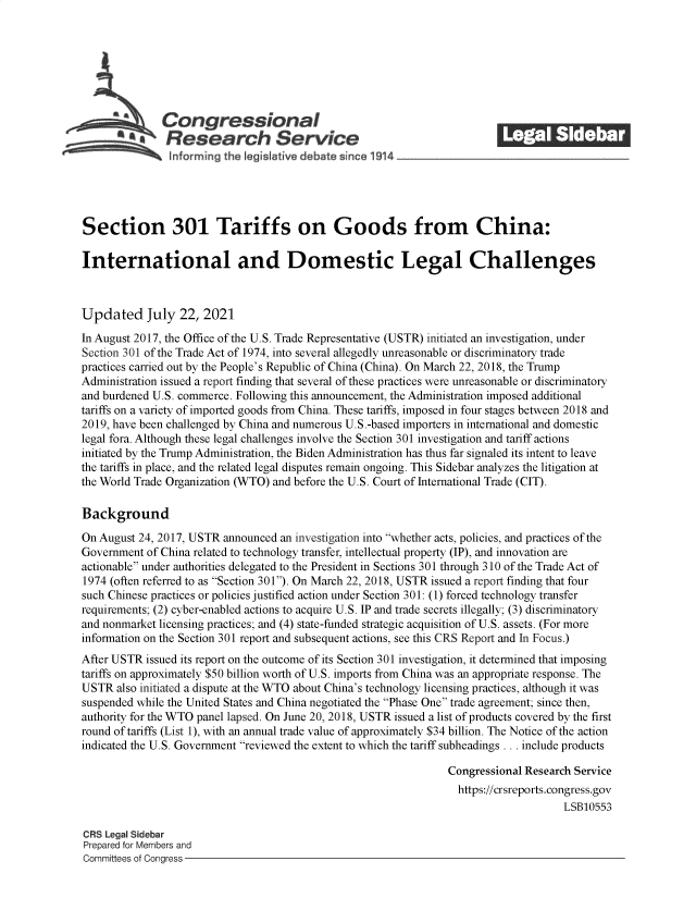 handle is hein.crs/goveeef0001 and id is 1 raw text is: Congressional                                            ______
~.Research Service
~nformrng the legis aive debate since 1914____________________
Section 301 Tariffs on Goods from China:
International and Domestic Legal Challenges
Updated July 22, 2021
In August 2017, the Office of the U.S. Trade Representative (USTR) initiated an investigation, under
Section 301 of the Trade Act of 1974, into several allegedly unreasonable or discriminatory trade
practices carried out by the People's Republic of China (China). On March 22, 2018, the Trump
Administration issued a report finding that several of these practices were unreasonable or discriminatory
and burdened U.S. commerce. Following this announcement, the Administration imposed additional
tariffs on a variety of imported goods from China. These tariffs, imposed in four stages between 2018 and
2019, have been challenged by China and numerous U.S.-based importers in international and domestic
legal fora. Although these legal challenges involve the Section 301 investigation and tariff actions
initiated by the Trump Administration, the Biden Administration has thus far signaled its intent to leave
the tariffs in place, and the related legal disputes remain ongoing. This Sidebar analyzes the litigation at
the World Trade Organization (WTO) and before the U.S. Court of International Trade (CIT).
Background
On August 24, 2017, USTR announced an investigation into whether acts, policies, and practices of the
Government of China related to technology transfer, intellectual property (IP), and innovation are
actionable under authorities delegated to the President in Sections 301 through 310 of the Trade Act of
1974 (often referred to as Section 301). On March 22, 2018, USTR issued a report finding that four
such Chinese practices or policies justified action under Section 301: (1) forced technology transfer
requirements; (2) cyber-enabled actions to acquire U.S. IP and trade secrets illegally; (3) discriminatory
and nonmarket licensing practices; and (4) state-funded strategic acquisition of U.S. assets. (For more
information on the Section 301 report and subsequent actions, see this CRS Report and In Focus.)
After USTR issued its report on the outcome of its Section 301 investigation, it determined that imposing
tariffs on approximately $50 billion worth of U.S. imports from China was an appropriate response. The
USTR also initiated a dispute at the WTO about China's technology licensing practices, although it was
suspended while the United States and China negotiated the Phase One trade agreement; since then,
authority for the WTO panel lapsed. On June 20, 2018, USTR issued a list of products covered by the first
round of tariffs (List 1), with an annual trade value of approximately $34 billion. The Notice of the action
indicated the U.S. Government reviewed the extent to which the tariff subheadings . . . include products
Congressional Research Service
https://crsreports.congress.gov
LSB10553
CRS Legal Sidebar
Prepared for Members and
Committees of Congress


