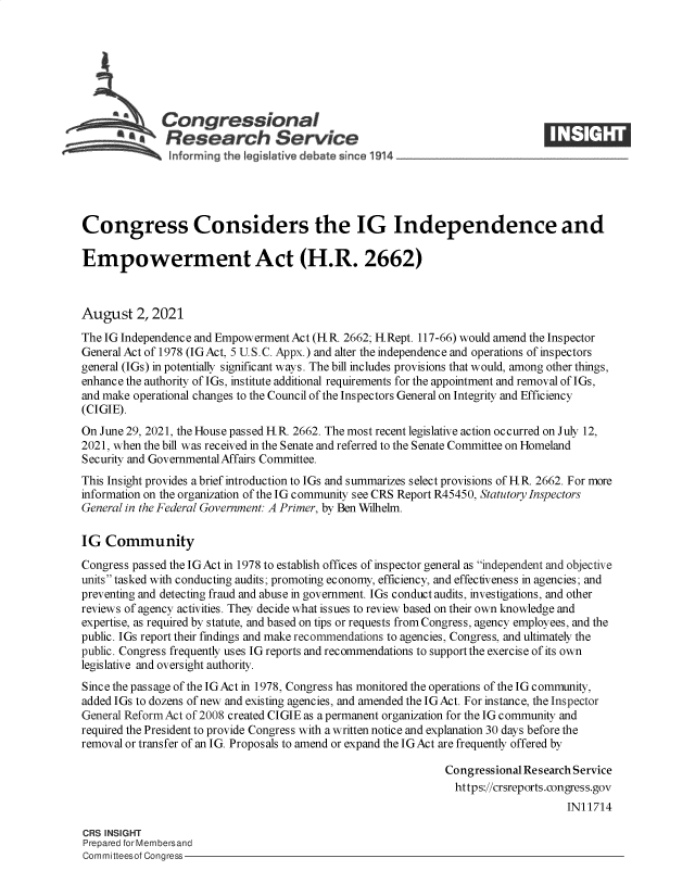 handle is hein.crs/goveeej0001 and id is 1 raw text is: ACongressional
a       Research Service
Congress Considers the IG Independence and
Empowerment Act (H.R. 2662)
August 2, 2021
The IG Independence and Empowerment Act (H R. 2662; H Rept. 117-66) would amend the Inspector
General Act of 1978 (IGAct, 5 U.S.C. Appx.) and alter the independence and operations of inspectors
general (IGs) in potentially significant ways. The bill includes provisions that would, among other things,
enhance the authority of IGs, institute additional requirements for the appointment and removal of IGs,
and make operational changes to the Council of the Inspectors General on Integrity and Efficiency
(CIGIE).
On June 29, 2021, the House passed H R. 2662. The most recent legislative action occurred on July 12,
2021, when the bill was received in the Senate and referred to the Senate Committee on Homeland
Security and Governmental Affairs Committee.
This Insight provides a brief introduction to IGs and summarizes select provisions of H.R. 2662. For more
information on the organization of the IG community see CRS Report R45450, Statutory Inspectors
General in the Federal Government: A Primer, by Ben Wilhelm.
IG Community
Congress passed the IGAct in 1978 to establish offices of inspector general as independent and objective
units tasked with conducting audits; promoting economy, efficiency, and effectiveness in agencies; and
preventing and detecting fraud and abuse in government. IGs conduct audits, investigations, and other
reviews of agency activities. They decide what issues to review based on their own knowledge and
expertise, as required by statute, and based on tips or requests from Congress, agency employees, and the
public. IGs report their findings and make recommendations to agencies, Congress, and ultimately the
public. Congress frequently uses IG reports and recommendations to supportthe exercise of its own
legislative and oversight authority.
Since the passage of the IGAct in 1978, Congress has monitored the operations of the IG community,
added IGs to dozens of new and existing agencies, and amended the IGAct. For instance, the Inspector
General Reform Act of 2008 created CIGIE as a permanent organization for the IG community and
required the President to provide Congress with a written notice and explanation 30 days before the
removal or transfer of an IG. Proposals to amend or expand the IGAct are frequently offered by
Congressional Research Service
https://crsreports.congress.gov
IN11714
CRS INSIGHT
Prepared for Membersand
Committeesof Congress


