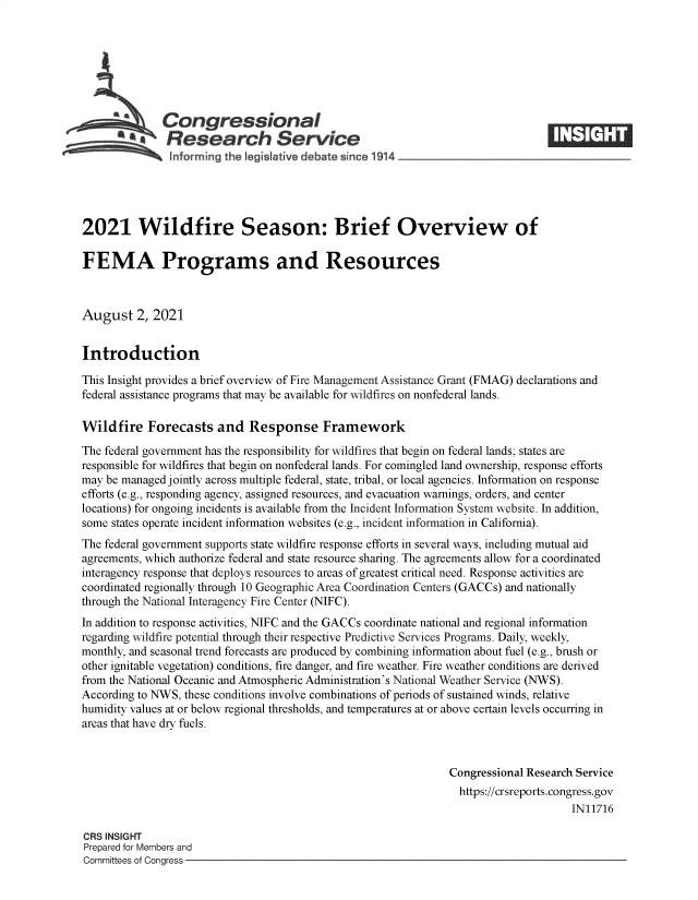 handle is hein.crs/goveefj0001 and id is 1 raw text is: Congressional
~.Research Service
informing the legislative d bate since 1 14____________________
2021 Wildfire Season: Brief Overview of
FEMA Programs and Resources
August 2, 2021
Introduction
This Insight provides a brief overview of Fire Management Assistance Grant (FMAG) declarations and
federal assistance programs that may be available for wildfires on nonfederal lands.
Wildfire Forecasts and Response Framework
The federal government has the responsibility for wildfires that begin on federal lands; states are
responsible for wildfires that begin on nonfederal lands. For comingled land ownership, response efforts
may be managed jointly across multiple federal, state, tribal, or local agencies. Information on response
efforts (e.g., responding agency, assigned resources, and evacuation warnings, orders, and center
locations) for ongoing incidents is available from the Incident Information System website. In addition,
some states operate incident information websites (e.g., incident information in California).
The federal government supports state wildfire response efforts in several ways, including mutual aid
agreements, which authorize federal and state resource sharing. The agreements allow for a coordinated
interagency response that deploys resources to areas of greatest critical need. Response activities are
coordinated regionally through 10 Geographic Area Coordination Centers (GACCs) and nationally
through the National Interagency Fire Center (NIFC).
In addition to response activities, NIFC and the GACCs coordinate national and regional information
regarding wildfire potential through their respective Predictive Services Programs. Daily, weekly,
monthly, and seasonal trend forecasts are produced by combining information about fuel (e.g., brush or
other ignitable vegetation) conditions, fire danger, and fire weather. Fire weather conditions are derived
from the National Oceanic and Atmospheric Administration's National Weather Service (NWS).
According to NWS, these conditions involve combinations of periods of sustained winds, relative
humidity values at or below regional thresholds, and temperatures at or above certain levels occurring in
areas that have dry fuels.
Congressional Research Service
https://crsreports.congress.gov
IN11716
CRS INSIGHT
Prepared for Members and
Committees of Congress


