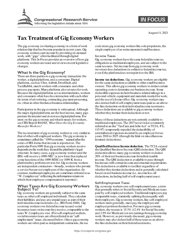 handle is hein.crs/goveehi0001 and id is 1 raw text is: Tax Treatment of Gig Economy Workers

August 11,2021

The gig economy (or sharing economy) is a form of work
relationship that has become popular in recent years. Gig
economy workers earn income by providing on-demand
work, with gigs often facilitated through digital
platforms. This In Focus provides an overview ofhow gig
economy workers are taxed and reviews recent legislative
changes.
What [s the Gig Economy?
There are three parties to a gig economy transaction: the
worker, a digitalplatform, and a consumer. Digital
platforms, such as Uber, Airbnb, DoorDash, and
TaskRabbit, match workers with consumers and often
process payments. Many platforms also setrates for work.
Because the digitalplatforms act as intermediaries, workers
and consumers often h ave les s interaction with each other
(in terms of advertising, contracting, payment processing,
etc.) than in other freelancebusiness relationships.
Participation in the gig economy is widespread. Although
the major digitalplatforms are the best known, many gigs
predate theinternet and do notuse digitalplatforms. For
more on the gig economy and whatit means for workers,
see CRS Report R44365, WhatDoes the Gig Economy
Mean for Workers?
The tax treatment of gig economy workers is very similar to
that of other self-employed workers. The gig economy is
sometimes called the 1099 economy, named afterthe
series of IRS forms that income is reported on. The
particular Form 1099 that gig economy workers receive
depends on the work they doandthe platform's legal
structure. In many cases, a gig economy worker (and the
IRS) will receive a 1099-NEC (a new form that replaced
some functions of the 1099-MISC) or 1099-K froma
platformthey performservices for. Gig economy workers
are independent contractors-broadly, workers who provide
a service but are not employees of the organization. (In
contrast, traditional employees are sometimes referred to as
W-2 employees reflectingthe information return on
which their employee compensation is reported.)
What Taxes Are Gig Economy Workers
Subject To?
Gig economy workers are generally subject to the same
taxes as other self-employed individuals. They calculate
theirliabilities and pay any unpaid taxes as part of their
individualincome taxreturns (i.e., IRS Form 1040). Gig
economy workers owe federal income taxand social
insurance taxes onincome they receive, comparable to the
taxes W-2 employees owe. (For self-employed workers,
socialinsurance taxes are oftenreferred to as self-
employment tams, discussed below.) Since gig economy
workers are often paid as independent contractors, the tax

code treats gig economy workers like sole proprietors, the
single employee of an unincorporated small business.
Income Taxes
Gig economy workers have the s ame federal income tax
obligations as traditionalemployees, and are subject to the
same taxrates. Net income from gig economy work
(revenues less deductions) is subject to federalincome tax,
even if the platformdoes notreport it to the IRS.
Income tax deductions. Gig economy workers are eligible
for the same deductions available to other smallbusiness
owners. This allows gig economy workers to deduct certain
operating costs to determine net business income. Some
deductible expenses include business-relatedmileage in a
personal vehicle, equipment and materials needed for work,
and the useofa home office. Gig economy workers may
also deduct half of self-employment taxes paid as an above-
the-line deduction on their individualincome taxreturn s.
These deductions are available to gig economy workers
whether they itemize their deductions or not.
Many of these deductions are not currently available to
traditional employees. The 2017 taxrevision (commonly
referred to as the TaxCuts and Jobs Act or TCJA; P.L.
115-97) temporarily repealed the deductibility of
unreimbursed expenses incurred by an employee for tax
years 2018 to 2025 (through the limit on miscellaneous
itemized deductions).
Qualified Business Income deduction. The TCJA created
the Qualified Business Income (QBI) deduction. The QBI
deduction allows many gig economy workers to deduct
20% of their net business income fromtheir taxable
income. The QBI deduction is available to pass-through
businesses with certain income and structure requirements.
The deduction is available to taxfilers regardless of
whether they itemize deductions and is generally calculated
based on net business income (i.e., income less all
deductions, including half ofself-employment taxes).
Self-Employment Taxes
Gig economy workers owe self-employment taxes, a term
that generally refers to Social Security and Medicare taxes
paid by self-employed workers. Traditional employees pay
comparable taxes, statutorily splitting themequally with
their employers. Gig economy workers, like self-employed
workers more generally, must pay the employee and
employer portions themselves. For most gig economy
workers, the taxrate is 15.3% (12.4% for Social Security
and 2.9% for Medicare) on net earnings fromgig economy
work However, as previously discussed, gig economy
workers may also deduct half of these taxes as an above-
the-line deduction on their federal taxreturn s.

https://crs repc



