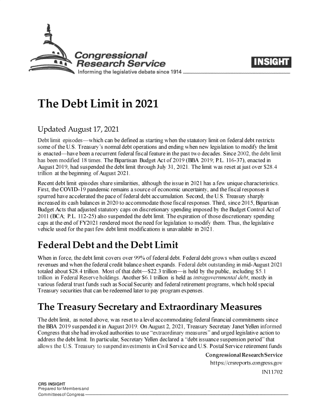 handle is hein.crs/goveejg0001 and id is 1 raw text is: Congressional
*     Research Service                                                  E        E
The Debt Limit in 2021
Updated August 17, 2021
Debt limit episodes-which can be defined as starting when the statutory limit on federal debt restricts
some of the U.S. Treasury's normal debt operations and ending when new legislation to modify the limit
is enacted-have been a recurrent federal fiscal feature in the past two decades. Since 2002, the debt limit
has been modified 18 times. The Bipartisan Budget Act of 2019 (BBA 2019; P.L. 116-37), enacted in
August 2019, had suspended the debt limit through July 31, 2021. The limit was reset at just over $28.4
trillion at the beginning of August 2021.
Recent debt limit episodes share similarities, although the issue in 2021 has a few unique characteristics.
First, the COVID-19 pandemic remains a source of economic uncertainty, and the fiscal responses it
spurred have accelerated the pace of federal debt accumulation. Second, the U.S. Treasuy sharply
increased its cash balances in 2020 to accommodate those fiscal responses. Third, since 2015, Bipartisan
Budget Acts that adjusted statutory caps on discretionary spending imposed by the Budget Control Act of
2011 (BCA; P.L. 112-25) also suspended the debt limit. The expiration of those discretionary spending
caps at the end of FY2021 rendered moot the need for legislation to modify them. Thus, the legislative
vehicle used for the past few debt limit modifications is unavailable in 2021.
Federal Debt and the Debt Limit
When in force, the debt limit covers over 99% of federal debt. Federal debt grows when outlays exceed
revenues and when the federal credit balance sheet expands. Federal debt outstanding in mid-August 2021
totaled about $28.4 trillion. Most of that debt-$22.3 trillion-is held by the public, including $5.1
trillion in Federal Reserve holdings. Another $6.1 trillion is held as intragovernmental debt, mostly in
various federal trust funds such as Social Security and federal retirement programs, which hold special
Treasury securities that can be redeemed later to pay program expenses.
The Treasury Secretary and Extraordinary Measures
The debt limit, as noted above, was reset to a level accommodating federal financial commitments since
the BBA 2019 suspended it in August 2019. On August 2, 2021, Treasury Secretay Janet Yellen informed
Congress that she had invoked authorities to use extraordinary measures and urged legislative action to
address the debt limit. In particular, Secretary Yellen declared a debt issuance suspension period that
allows the U.S. Treasury to suspend investments in Civil Service and U.S. Postal Service retirement funds
Congressional Research Service
https://crsreports.congress.gov
IN11702
CRS INSIGHT
Prepared for Membersand
Committeesof Congress


