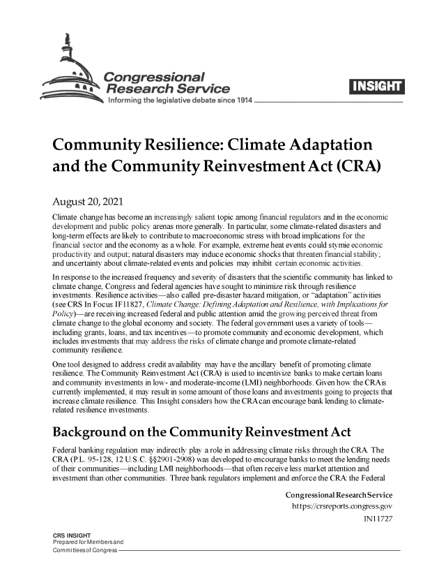handle is hein.crs/goveeka0001 and id is 1 raw text is: S   Congressional
SResearch Service
Community Resilience: Climate Adaptation
and the Community Reinvestment Act (CRA)
August 20, 2021
Climate change has become an increasingly salient topic among financial regulators and in the economic
development and public policy arenas more generally. In particular, some climate-related disasters and
long-term effects are likely to contribute to macroeconomic stress with broad implications for the
financial sector and the economy as a whole. For example, extreme heat events could stymie economic
productivity and output; natural disasters may induce economic shocks that threaten financial stability;
and uncertainty about climate-related events and policies may inhibit certain economic activities.
In response to the increased frequency and severity of disasters that the scientific community has linked to
climate change, Congress and federal agencies have sought to minimize risk through resilience
investments. Resilience activities-also called pre-disaster hazard mitigation, or adaptation activities
(see CRS In Focus IF11827, Climate Change: Defining Adaptation and Resilience, with Implications for
Policy)-are receiving increased federal and public attention amid the growing perceived threat from
climate change to the global economy and society. The federal government uses a variety of tools-
including grants, loans, and tax incentives-to promote community and economic development, which
includes investments that may address the risks of climate change and promote climate-related
community resilience.
One tool designed to address credit availability may have the ancillary benefit of promoting climate
resilience. The Community Reinvestment Act (CRA) is used to incentivize banks to make certain loans
and community investments in low- and moderate-income (LMI) neighborhoods. Given how the CRAis
currently implemented, it may result in some amount of those loans and investments going to projects that
increase climate resilience. This Insight considers how the CRAcan encourage bank lending to climate-
related resilience investments.
Background on the Community Reinvestment Act
Federal banking regulation may indirectly play a role in addressing climate risks through the CRA The
CRA (P.L. 95-128, 12 U. S. C. §§2901-2908) was developed to encourage banks to meet the lending needs
of their communities-including LMI neighborhoods-that often receive less market attention and
investment than other communities. Three bank regulators implement and enforce the CRA the Federal
Congressional Research Service
https://crsreports.congress.gov
IN11727
CRS INSIGHT
Prepared for Membersand
Committeesof Congress



