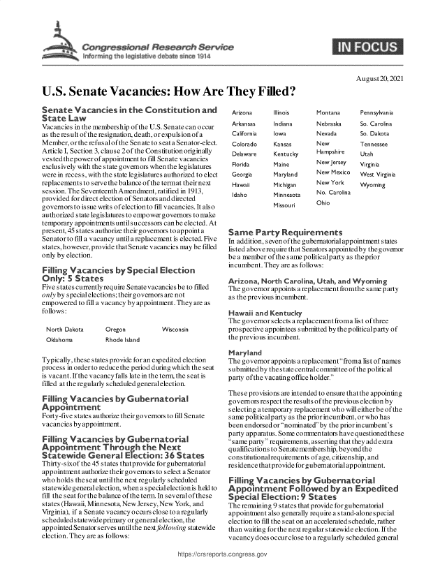 handle is hein.crs/goveekg0001 and id is 1 raw text is: a $ Senate
info min~th~ k H \t ~b rncte Vi14

August20, 2021

U.S. Senate Vacancies: How Are They Filled?

Senate Vacancies in the Constitution and
State Law
Vacancies in the membership of the U.S. Senate can occur
as the result of the resignation, death, or expulsion of a
Member, or the refusal of the Senate to seata Senator-elect.
Article I, Section 3, clause 2of the Constitution originally
vested thepower of appointment to fill Senate vacancies
exclusively with the state governors when the legislatures
were in recess, with the state legislatures authorized to elect
replacements to serve the balance of the termat their next
ses sion. The Seventeenth Amendment, ratified in 1913,
provided for direct election of Senators and directed
governors to issue writs of election to fill vacancies. It also
authorized state legislatures to empower governors to make
temporary appointments until successors can be elected. At
present, 45 states authorize their governors toappoint a
Senator to fill a vacancy until a replacement is elected. Five
states, however, provide that Senate vacancies may be filled
only by election.
Filling Vacancies by Special Election
Only: 5 States
Five states currently require Senatevacancies be to filled
only by special elections; their governors are not
empowered to fill a vacancy by appointment. They are as
follows:

North Dakota
Oklahoma

Oregon
Rhode Island

Wisconsin

Typically, these states provide for an expedited election
process in order to reduce the period during which the seat
is vacant. If the vacancy falls late in the term, the seat is
filled at the regularly scheduled general election.
Filling Vacancies by Gubernatorial
Appointment
Forty-five states authorize their governors to fill Senate
vacancies by appointment.
Filling Vacancies by Gubernatorial
Appointrment T hrough the Next
Statewide General Election: 36 States
Thirty-sixof the 45 states thatprovide for gubernatorial
appointment authorize their governors to select a Senator
who holds the seat untilthe next regularly scheduled
statewide general election, whena special election is held to
fill the seat for the balance of the term. In several of these
states (Hawaii, Minnesota, New Jersey, New York, and
Virginia), if a Senate vacancy occurs close to a regularly
scheduled s tatewideprimary or general election, the
appointed Senator serves untilthe next following statewide
election. They are as follows:

Arizona
Arkansas
California
Colorado
Delaware
Florida
Georgia
Hawaii
Idaho

Illinois
Indiana
Iowa
Kansas
Kentucky
Maine
Maryland
Michigan
Minnesota
Missouri

Montana       Pennsylvania

Nebraska
Nevada
New
Hampshire
New Jersey
New Mexico
New York
No. Carolina
Ohio

So. Carolina
So. Dakota
Tennessee
Utah
Virginia
West Virginia
Wyoming

Same Party Requirements
In addition, s even of the gubernatorial appointment s tates
listed aboverequire that Senators appointedby thegovemor
be a member of the same politicalp arty as the prior
incumbent. They are as follows:
Arizona, North Carolina, Utah, and Wyoming
The governor appoints a replacementfromthe s ame p arty
as the previous incumbent.
Hawaii and Kentucky
The governorselects areplacementfroma list ofthree
prospective appointees submitted by the politicalp arty of
the previous incumbent.
Maryland
The governor appoints a replacement froma list of names
s ubmitted by the state central committee of the political
party ofthe vacating office holder.
These provisions are intended to ensure that the appointing
governors respect the results of the previous election by
selecting a temporary replacement who will eitherbe of the
same politicalp arty as the prior incumbent, or who has
been endorsed or nominated by the prior incumbent's
party apparatus. Some commentators have questioned these
same party requirements, asserting that they addextra
qualifications to Senatemembership, beyondthe
cons titutionalrequirements of age, citizenship, and
residence that provide for gubernatorial appointment.
Filling Vacancies by Gubernatorial
Appointment Followed by an Expedited
Special Election: 9 States
The remaining 9 states that provide for gubernatorial
appointment also generally require a stand-alone special
election to fill the seat on an accelerated schedule, rather
than waiting for the next regular statewide election. If the
vacancy does occur close to a regularly scheduled general

https://crs reports.congress.gc

S


