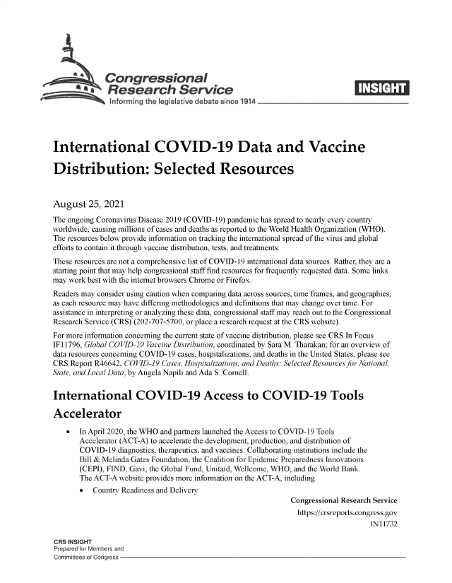 handle is hein.crs/goveekp0001 and id is 1 raw text is: Congressional
*aResearch Service
International COVID-19 Data and Vaccine
Distribution: Selected Resources
August 25, 2021
The ongoing Coronavirus Disease 2019 (COVID-19) pandemic has spread to nearly every country
worldwide, causing millions of cases and deaths as reported to the World Health Organization (WHO).
The resources below provide information on tracking the international spread of the virus and global
efforts to contain it through vaccine distribution, tests, and treatments.
These resources are not a comprehensive list of COVID-19 international data sources. Rather, they are a
starting point that may help congressional staff find resources for frequently requested data. Some links
may work best with the internet browsers Chrome or Firefox.
Readers may consider using caution when comparing data across sources, time frames, and geographies,
as each resource may have differing methodologies and definitions that may change over time. For
assistance in interpreting or analyzing these data, congressional staff may reach out to the Congressional
Research Service (CRS) (202-707-5700, or place a research request at the CRS website).
For more information concerning the current state of vaccine distribution, please see CRS In Focus
IF 11796, Global COVID-19 Vaccine Distribution, coordinated by Sara M. Tharakan; for an overview of
data resources concerning COVID-19 cases, hospitalizations, and deaths in the United States, please see
CRS Report R46642, COVID-19 Cases, Hospitalizations, and Deaths: Selected Resources for National,
State, and Local Data, by Angela Napili and Ada S. Cornell.
International COVID-19 Access to COVID-19 Tools
Accelerator
 In April 2020, the WHO and partners launched the Access to COVID-19 Tools
Accelerator (ACT-A) to accelerate the development, production, and distribution of
COVID-19 diagnostics, therapeutics, and vaccines. Collaborating institutions include the
Bill & Melinda Gates Foundation, the Coalition for Epidemic Preparedness Innovations
(CEPI), FIND, Gavi, the Global Fund, Unitaid, Wellcome, WHO, and the World Bank.
The ACT-A website provides more information on the ACT-A, including
 Country Readiness and Delivery
Congressional Research Service
https://crsreports. congress.gov
IN11732
CRS INSIGHT
Prepared for Members and
Committees of Congress


