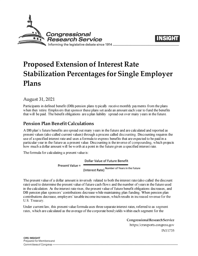 handle is hein.crs/goveeld0001 and id is 1 raw text is: ACongressional
*  Research Service
Proposed Extension of Interest Rate
Stabilization Percentages for Single Employer
Plans
August 31, 2021
Participants in defined benefit (DB) pension plans typically receive monthly payments from the plans
when they retire. Employers that sponsor these plans set aside an amount each year to fund the benefits
that will be paid. The benefit obligations are a plan liability spread out over many years in the future.
Pension Plan Benefit Calculations
A DB plan's future benefits are spread out many years in the future and are calculated and reported as
present values (also called current values) through a process called discounting. Discounting requires the
use of a specified interest rate and uses a formula to express benefits that are expected to be paid in a
particular year in the future as a present value. Discounting is the inverse of compounding, which projects
how much a dollar amount will be worth at a point in the future given a specified interest rate.
The formula for calculating a present value is:
Dollar Value of Future Benefit
Present Value =
(Interest Rate) Number of Years in the Future
The present value of a dollar amount is inversely related to both the interest rate (also called the discount
rate) used to determine the present value of future cash flows and the number of years in the future used
in the calculation. As the interest rate rises, the present value of future benefit obligations decreases, and
DB pension plan sponsors' contributions decrease while maintaining plan funding. When pension plan
contributions decrease, employers' taxable income increases, which results in increased revenue for the
U. S. Treasury.
Under current law, this present value formula uses three separate interest rates, referred to as segment
rates, which are calculated as the average of the corporate bond yields within each segment for the
Congressional Research Service
https://crsreports.congress.gov
IN11735
CRS INSIGHT
Prepared for Membersand
Committeesof Congress


