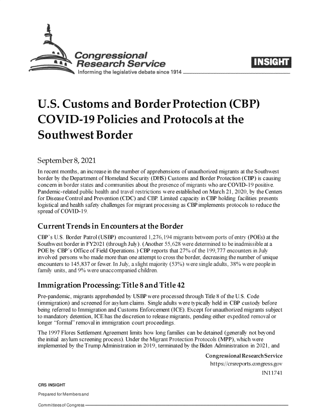 handle is hein.crs/goveels0001 and id is 1 raw text is: Congressional                                                    ____
~.Research Service
U.S. Customs and Border Protection (CBP)
COVID-19 Policies and Protocols at the
Southwest Border
September 8, 2021
In recent months, an increase in the number of apprehensions of unauthorized migrants at the Southwest
border by the Department of Homeland Security (DHS) Customs and Border Protection (CBP) is causing
concern in border states and communities about the presence of migrants who are COVID-19 positive.
Pandemic-related public health and travel restrictions were established on March 21, 2020, by the Centers
for Disease Control and Prevention (CDC) and CBP. Limited capacity in CBP holding facilities presents
logistical and health safety challenges for migrant processing as CBP implements protocols to reduce the
spread of COVID-19.
Current Trends in Encounters at the Border
CBP's U.S. Border Patrol (USBP) encountered 1,276,194 migrants between ports of entry (POEs) at the
Southwest border in FY2021 (through July). (Another 55,628 were determined to be inadmissible at a
POE by CBP's Office of Field Operations.) CBP reports that 27% of the 199,777 encounters in July
involved persons who made more than one attempt to cross the border, decreasing the number of unique
encounters to 145,837 or fewer. In July, a slight majority (53%) were single adults, 38% were people in
family units, and 9% were unaccompanied children.
Immigration Processing: Title 8 and Title 42
Pre-pandemic, migrants apprehended by USBP were processed through Title 8 of the U.S. Code
(immigration) and screened for asylum claims. Single adults were typically held in CBP custody before
being referred to Immigration and Customs Enforcement (ICE). Except for unauthorized migrants subject
to mandatory detention, ICE has the discretion to release migrants, pending either expedited removal or
longer formal removal in immigration court proceedings.
The 1997 Flores Settlement Agreement limits how long families can be detained (generally not beyond
the initial asylum screening process). Under the Migrant Protection Protocols (MPP), which were
implemented by the Trump Administration in 2019, terminated by the Biden Administration in 2021, and
Congressional Research Service
https://crsreports.congress.gov
IN11741
CRS INSIGHT
Prepared for Membersand

Committeesof Congress


