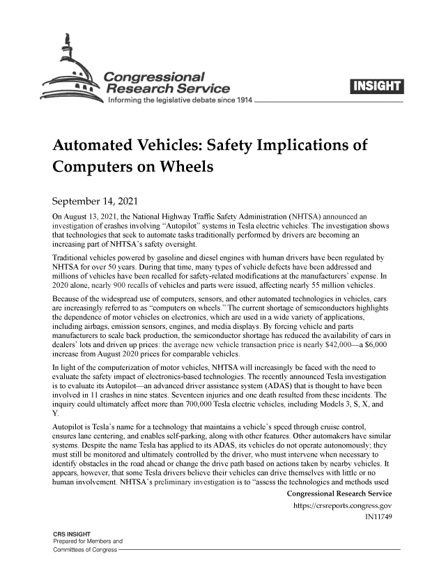 handle is hein.crs/goveemu0001 and id is 1 raw text is: Congressional
~ Research Service
inf arming the legisIative debate since 1914____________________
Automated Vehicles: Safety Implications of
Computers on Wheels
September 14, 2021
On August 13, 2021, the National Highway Traffic Safety Administration (NHTSA) announced an
investigation of crashes involving Autopilot systems in Tesla electric vehicles. The investigation shows
that technologies that seek to automate tasks traditionally performed by drivers are becoming an
increasing part of NHTSA's safety oversight.
Traditional vehicles powered by gasoline and diesel engines with human drivers have been regulated by
NHTSA for over 50 years. During that time, many types of vehicle defects have been addressed and
millions of vehicles have been recalled for safety-related modifications at the manufacturers' expense. In
2020 alone, nearly 900 recalls of vehicles and parts were issued, affecting nearly 55 million vehicles.
Because of the widespread use of computers, sensors, and other automated technologies in vehicles, cars
are increasingly referred to as computers on wheels. The current shortage of semiconductors highlights
the dependence of motor vehicles on electronics, which are used in a wide variety of applications,
including airbags, emission sensors, engines, and media displays. By forcing vehicle and parts
manufacturers to scale back production, the semiconductor shortage has reduced the availability of cars in
dealers' lots and driven up prices: the average new vehicle transaction price is nearly $42,000-a $6,000
increase from August 2020 prices for comparable vehicles.
In light of the computerization of motor vehicles, NHTSA will increasingly be faced with the need to
evaluate the safety impact of electronics-based technologies. The recently announced Tesla investigation
is to evaluate its Autopilot-an advanced driver assistance system (ADAS) that is thought to have been
involved in 11 crashes in nine states. Seventeen injuries and one death resulted from these incidents. The
inquiry could ultimately affect more than 700,000 Tesla electric vehicles, including Models 3, S, X, and
Y.
Autopilot is Tesla's name for a technology that maintains a vehicle's speed through cruise control,
ensures lane centering, and enables self-parking, along with other features. Other automakers have similar
systems. Despite the name Tesla has applied to its ADAS, its vehicles do not operate autonomously; they
must still be monitored and ultimately controlled by the driver, who must intervene when necessary to
identify obstacles in the road ahead or change the drive path based on actions taken by nearby vehicles. It
appears, however, that some Tesla drivers believe their vehicles can drive themselves with little or no
human involvement. NHTSA's preliminary investigation is to assess the technologies and methods used
Congressional Research Service
https://crsreports.congress.gov
IN11749
CRS INSIGHT
Prepared for Members and
Committees of Congress


