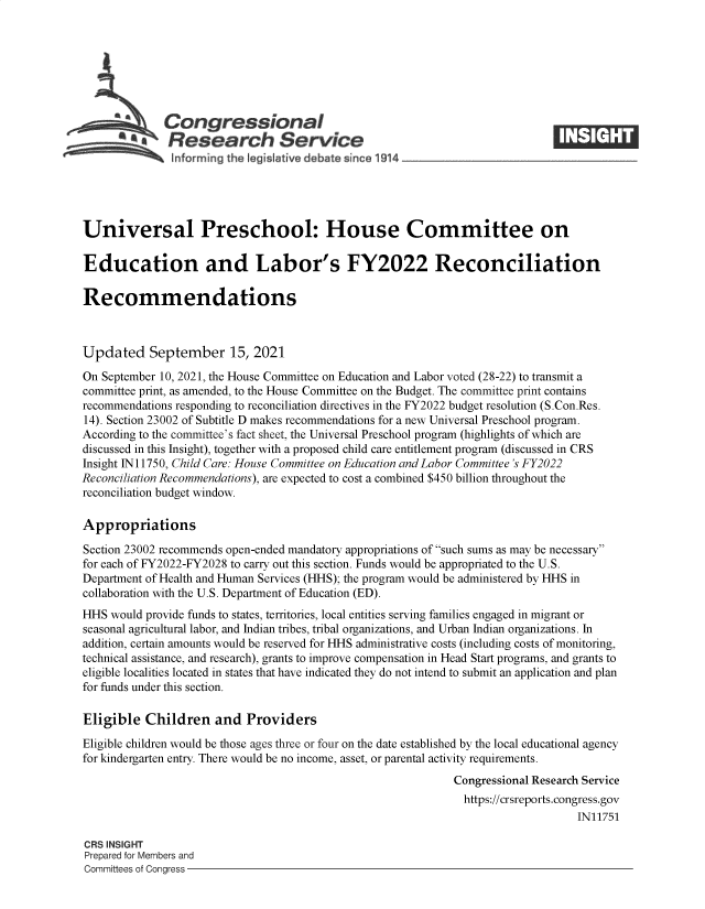 handle is hein.crs/goveemy0001 and id is 1 raw text is: Congressional
SResearch Service
informing the legist ive debate since 1914____________________
Universal Preschool: House Committee on
Education and Labor's FY2022 Reconciliation
Recommendations
Updated September 15, 2021
On September 10, 2021, the House Committee on Education and Labor voted (28-22) to transmit a
committee print, as amended, to the House Committee on the Budget. The committee print contains
recommendations responding to reconciliation directives in the FY2022 budget resolution (S.Con.Res.
14). Section 23002 of Subtitle D makes recommendations for a new Universal Preschool program.
According to the committee's fact sheet, the Universal Preschool program (highlights of which are
discussed in this Insight), together with a proposed child care entitlement program (discussed in CRS
Insight IN11750, Child Care: House Committee on Education and Labor Committee's FY2022
Reconciliation Recommendations), are expected to cost a combined $450 billion throughout the
reconciliation budget window.
Appropriations
Section 23002 recommends open-ended mandatory appropriations of such sums as may be necessary
for each of FY2022-FY2028 to carry out this section. Funds would be appropriated to the U.S.
Department of Health and Human Services (HHS); the program would be administered by HHS in
collaboration with the U.S. Department of Education (ED).
HHS would provide funds to states, territories, local entities serving families engaged in migrant or
seasonal agricultural labor, and Indian tribes, tribal organizations, and Urban Indian organizations. In
addition, certain amounts would be reserved for HHS administrative costs (including costs of monitoring,
technical assistance, and research), grants to improve compensation in Head Start programs, and grants to
eligible localities located in states that have indicated they do not intend to submit an application and plan
for funds under this section.
Eligible Children and Providers
Eligible children would be those ages three or four on the date established by the local educational agency
for kindergarten entry. There would be no income, asset, or parental activity requirements.
Congressional Research Service
https://crsreports.congress.gov
IN11751
CRS INSIGHT
Prepared for Members and
Committees of Congress


