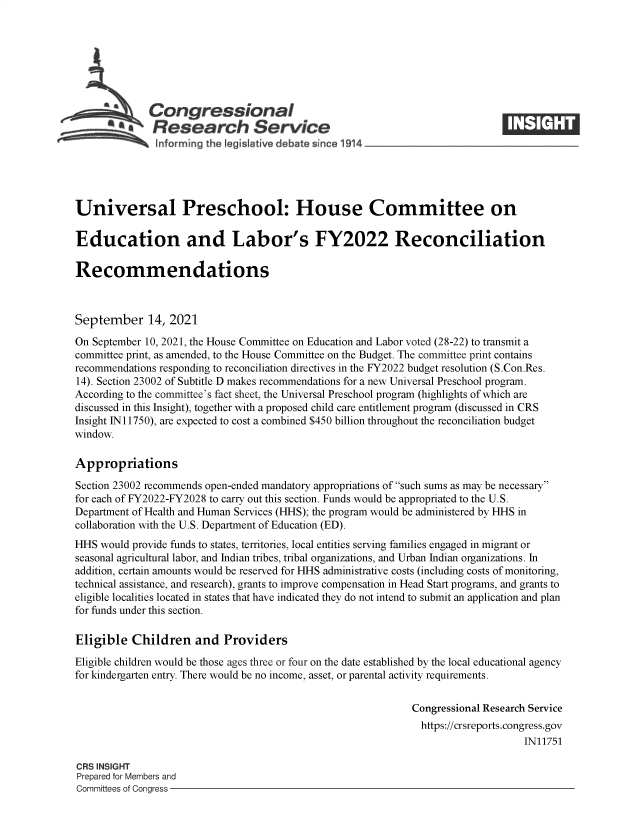 handle is hein.crs/goveemz0001 and id is 1 raw text is: SCongressional
~.Research Service
Universal Preschool: House Committee on
Education and Labor's FY2022 Reconciliation
Recommendations
September 14, 2021
On September 10, 2021, the House Committee on Education and Labor voted (28-22) to transmit a
committee print, as amended, to the House Committee on the Budget. The committee print contains
recommendations responding to reconciliation directives in the FY2022 budget resolution (S.Con.Res.
14). Section 23002 of Subtitle D makes recommendations for a new Universal Preschool program.
According to the committee's fact sheet, the Universal Preschool program (highlights of which are
discussed in this Insight), together with a proposed child care entitlement program (discussed in CRS
Insight IN11750), are expected to cost a combined $450 billion throughout the reconciliation budget
window.
Appropriations
Section 23002 recommends open-ended mandatory appropriations of such sums as may be necessary
for each of FY2022-FY2028 to carry out this section. Funds would be appropriated to the U.S.
Department of Health and Human Services (HHS); the program would be administered by HHS in
collaboration with the U.S. Department of Education (ED).
HHS would provide funds to states, territories, local entities serving families engaged in migrant or
seasonal agricultural labor, and Indian tribes, tribal organizations, and Urban Indian organizations. In
addition, certain amounts would be reserved for HHS administrative costs (including costs of monitoring,
technical assistance, and research), grants to improve compensation in Head Start programs, and grants to
eligible localities located in states that have indicated they do not intend to submit an application and plan
for funds under this section.
Eligible Children and Providers
Eligible children would be those ages three or four on the date established by the local educational agency
for kindergarten entry. There would be no income, asset, or parental activity requirements.
Congressional Research Service
https://crsreports.congress.gov
IN11751
CRS INSIGHT
Prepared for Members and
Committees of Congress


