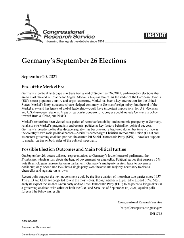 handle is hein.crs/goveenq0001 and id is 1 raw text is: Congressional                                                    ____
*aResearch Service
Germany's September 26 Elections
September 20, 2021
End of the Merkel Era
Germany's political landscape is in transition ahead of September 26, 2021, parliamentary elections that
are to mark the end of Chancellor Angela Merkel's 16-year tenure. As the leader of the European Union's
(EU's) most populous country and largest economy, Merkel has been a key interlocutor for the United
States. Merkel's likely successors have pledged continuity in German foreign policy, but the end of the
Merkel era-and her legacy of global leadership-could have important implications for U. S. -German
and U.S.-European relations. Areas of particular concern for Congress could include Germany's policy
toward Russia, China, and NATO.
Merkel's tenure has been viewed as a period of remarkable stability and economic prosperity in Germany.
Analysts cite Merkel's pragmatism and centrist politics as key factors behind her political success.
Germany's broader political landscape arguably has become more fractured during her time in office as
the country's two main political parties-Merkel's center-right Christian Democratic Union (CDU) and
its current governing coalition partner, the center-left Social Democratic Party (SPD)-have lost support
to smaller parties on both sides of the political spectrum.
Possible Election Outcomes and Main Political Parties
On September 26, voters will elect representatives to Germany's lower house of parliament, the
Bundestag, which in turn elects the head of government, or chancellor. Political parties that surpass a 5%
vote threshold gain representation in parliament. Germany's multiparty system leads to governing
coalitions; only once since 1949 has a single party won the absolute majority necessary to elect a
chancellor and legislate on its own.
Recent polls suggest the next government could be the first coalition of more than two parties since 1957.
The SPD and CDU are projected to win the most votes, though neither is expected to exceed 30%. Most
analysts expect the smaller Green party and/or Free Democratic Party (FDP) to be potential kingmakers in
a governing coalition with either or both the CDU and SPD. As of September 16, 2021, opinion polls
forecast the following results:
Congressional Research Service
https://crsreports.congress.gov
IN11755
CRS INSIGHT
Prepared for Membersand

Committeesof Congress


