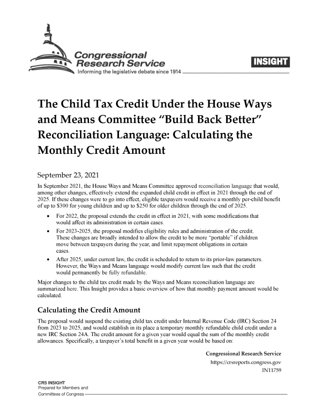 handle is hein.crs/goveeof0001 and id is 1 raw text is: ACongressional
The Child Tax Credit Under the House Ways
and Means Committee Build Back Better
Reconciliation Language: Calculating the
Monthly Credit Amount
September 23, 2021
In September 2021, the House Ways and Means Committee approved reconciliation language that would,
among other changes, effectively extend the expanded child credit in effect in 2021 through the end of
2025. If these changes were to go into effect, eligible taxpayers would receive a monthly per-child benefit
of up to $300 for young children and up to $250 for older children through the end of 2025.
   For 2022, the proposal extends the credit in effect in 2021, with some modifications that
would affect its administration in certain cases.
   For 2023-2025, the proposal modifies eligibility rules and administration of the credit.
These changes are broadly intended to allow the credit to be more portable if children
move between taxpayers during the year, and limit repayment obligations in certain
cases.
  After 2025, under current law, the credit is scheduled to return to its prior-law parameters.
However, the Ways and Means language would modify current law such that the credit
would permanently be fully refundable.
Major changes to the child tax credit made by the Ways and Means reconciliation language are
summarized here. This Insight provides a basic overview of how that monthly payment amount would be
calculated.
Calculating the Credit Amount
The proposal would suspend the existing child tax credit under Internal Revenue Code (IRC) Section 24
from 2023 to 2025, and would establish in its place a temporary monthly refundable child credit under a
new IRC Section 24A. The credit amount for a given year would equal the sum of the monthly credit
allowances. Specifically, a taxpayer's total benefit in a given year would be based on:
Congressional Research Service
https://crsreports.congress.gov
IN11759
CRS INSIGHT
Prepared for Members and
Committees of Congress



