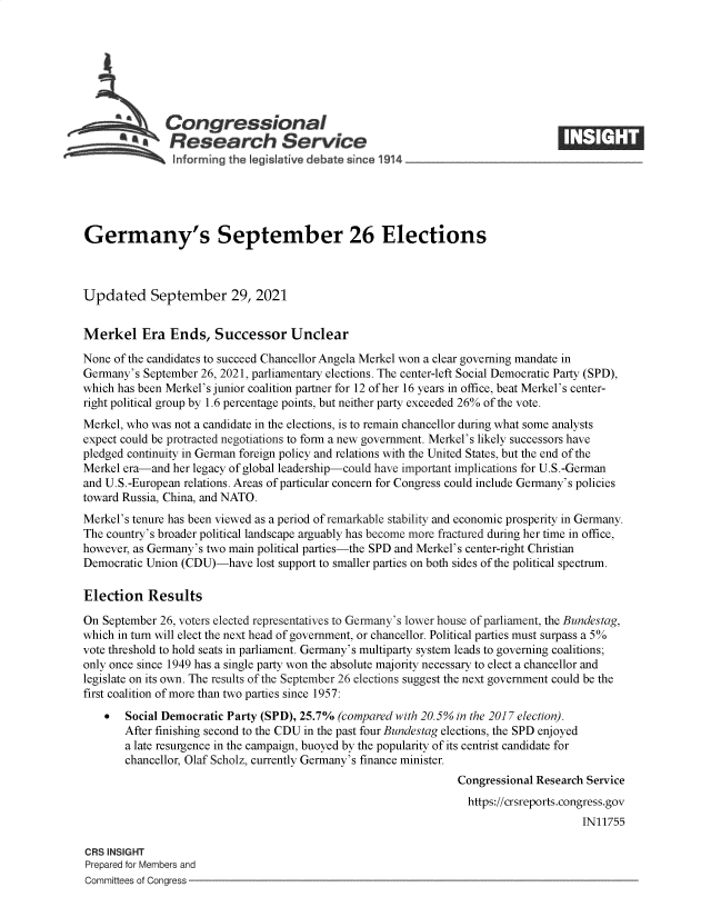 handle is hein.crs/goveepf0001 and id is 1 raw text is: s Congressional
SResearch Service
Germany's September 26 Elections
Updated September 29, 2021
Merkel Era Ends, Successor Unclear
None of the candidates to succeed Chancellor Angela Merkel won a clear governing mandate in
Germany's September 26, 2021, parliamentary elections. The center-left Social Democratic Party (SPD),
which has been Merkel's junior coalition partner for 12 of her 16 years in office, beat Merkel's center-
right political group by 1.6 percentage points, but neither party exceeded 26% of the vote.
Merkel, who was not a candidate in the elections, is to remain chancellor during what some analysts
expect could be protracted negotiations to form a new government. Merkel's likely successors have
pledged continuity in German foreign policy and relations with the United States, but the end of the
Merkel era-and her legacy of global leadership-could have important implications for U.S.-German
and U.S.-European relations. Areas of particular concern for Congress could include Germany's policies
toward Russia, China, and NATO.
Merkel's tenure has been viewed as a period of remarkable stability and economic prosperity in Germany.
The country's broader political landscape arguably has become more fractured during her time in office,
however, as Germany's two main political parties-the SPD and Merkel's center-right Christian
Democratic Union (CDU)-have lost support to smaller parties on both sides of the political spectrum.
Election Results
On September 26, voters elected representatives to Germany's lower house of parliament, the Bundestag,
which in turn will elect the next head of government, or chancellor. Political parties must surpass a 5%
vote threshold to hold seats in parliament. Germany's multiparty system leads to governing coalitions;
only once since 1949 has a single party won the absolute majority necessary to elect a chancellor and
legislate on its own. The results of the September 26 elections suggest the next government could be the
first coalition of more than two parties since 1957:
  Social Democratic Party (SPD), 25.7% (compared with 20.5% in the 2017 election).
After finishing second to the CDU in the past four Bundestag elections, the SPD enjoyed
a late resurgence in the campaign, buoyed by the popularity of its centrist candidate for
chancellor, Olaf Scholz, currently Germany's finance minister.
Congressional Research Service
https://crsreports.congress.gov
IN11755
CRS INSIGHT
Prepared for Members and
Committees of Congress



