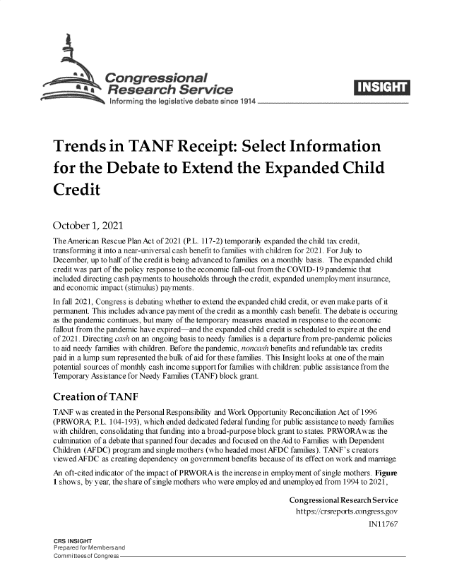 handle is hein.crs/goveeph0001 and id is 1 raw text is: a Congressional
inResearch Service
Trends in TANF Receipt: Select Information
for the Debate to Extend the Expanded Child
Credit
October 1, 2021
The American Rescue Plan Act of 2021 (P.L. 117-2) temporarily expanded the child tax credit,
transforming it into a near-universal cash benefit to families with children for 2021. For July to
December, up to half of the credit is being advanced to families on a monthly basis. The expanded child
credit was part of the policy response to the economic fall-out from the COVID-19 pandemic that
included directing cash payments to households through the credit, expanded unemployment insurance,
and economic impact (stimulus) payments.
In fall 2021, Congress is debating whether to extend the expanded child credit, or even make parts of it
permanent. This includes advance payment of the credit as a monthly cash benefit. The debate is occuring
as the pandemic continues, but many of the temporary measures enacted in response to the economic
fallout from the pandemic have expired-and the expanded child credit is scheduled to expire at the end
of 2021. Directing cash on an ongoing basis to needy families is a departure from pre-pandemic policies
to aid needy families with children. Before the pandemic, noncash benefits and refundable tax credits
paid in a lump sum represented the bulk of aid for these families. This Insight looks at one of the main
potential sources of monthly cash income support for families with children: public assistance from the
Temporary Assistance for Needy Families (TANF) block grant.
Creation of TANF
TANF was created in the Personal Responsibility and Work Opportunity Reconciliation Act of 1996
(PRWORA P.L. 104-193), which ended dedicated federal funding for public assistance to needy families
with children, consolidating that funding into a broad-purpose block grant to states. PRWORAwas the
culmination of a debate that spanned four decades and focused on the Aid to Families with Dependent
Children (AFDC) program and single mothers (who headed most AFDC families). TANF's creators
viewed AFDC as creating dependency on government benefits because of its effect on work and marriage.
An oft-cited indicator of the impact of PRWORA is the increase in employment of single mothers. Figure
1 shows, by year, the share of single mothers who were employed and unemployed from 1994 to 2021,
Congressional Research Service
https://crsreports.congress.gov
IN11767
CRS INSIGHT
Prepared for Membersand
Committeesof Congress


