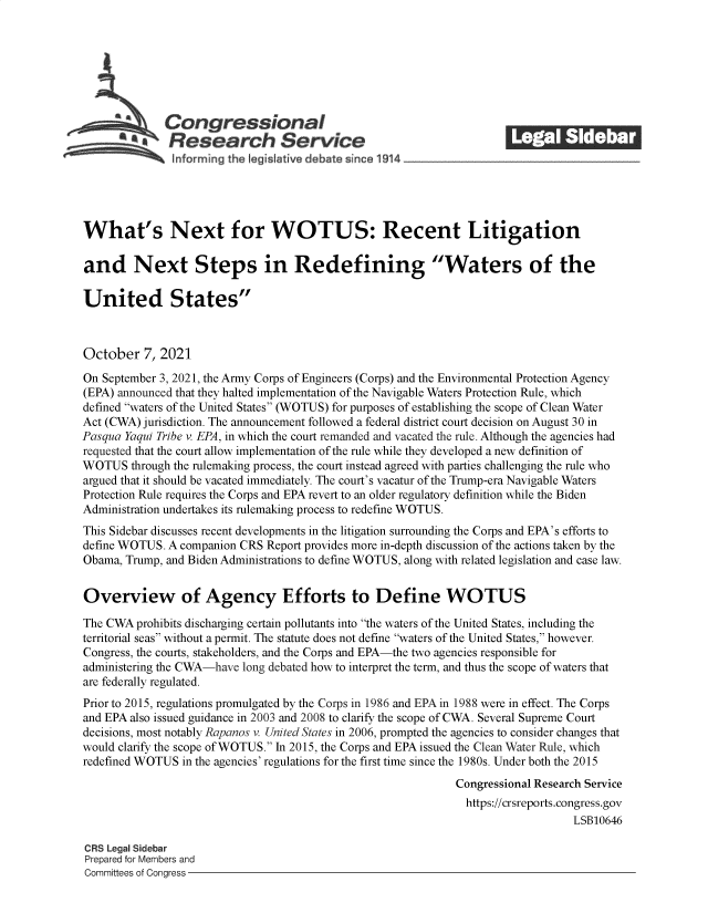 handle is hein.crs/goveeqa0001 and id is 1 raw text is: S   Congressional                                              ______
SResearch Service
What's Next for WOTUS: Recent Litigation
and Next Steps in Redefining Waters of the
United States
October 7, 2021
On September 3, 2021, the Army Corps of Engineers (Corps) and the Environmental Protection Agency
(EPA) announced that they halted implementation of the Navigable Waters Protection Rule, which
defined waters of the United States (WOTUS) for purposes of establishing the scope of Clean Water
Act (CWA) jurisdiction. The announcement followed a federal district court decision on August 30 in
Pasqua Yaqui Tribe v. EPA, in which the court remanded and vacated the rule. Although the agencies had
requested that the court allow implementation of the rule while they developed a new definition of
WOTUS through the rulemaking process, the court instead agreed with parties challenging the rule who
argued that it should be vacated immediately. The court's vacatur of the Trump-era Navigable Waters
Protection Rule requires the Corps and EPA revert to an older regulatory definition while the Biden
Administration undertakes its rulemaking process to redefine WOTUS.
This Sidebar discusses recent developments in the litigation surrounding the Corps and EPA's efforts to
define WOTUS. A companion CRS Report provides more in-depth discussion of the actions taken by the
Obama, Trump, and Biden Administrations to define WOTUS, along with related legislation and case law.
Overview of Agency Efforts to Define WOTUS
The CWA prohibits discharging certain pollutants into the waters of the United States, including the
territorial seas without a permit. The statute does not define waters of the United States, however.
Congress, the courts, stakeholders, and the Corps and EPA-the two agencies responsible for
administering the CWA-have long debated how to interpret the term, and thus the scope of waters that
are federally regulated.
Prior to 2015, regulations promulgated by the Corps in 1986 and EPA in 1988 were in effect. The Corps
and EPA also issued guidance in 2003 and 2008 to clarify the scope of CWA. Several Supreme Court
decisions, most notably Rapanos v. United States in 2006, prompted the agencies to consider changes that
would clarify the scope of WOTUS. In 2015, the Corps and EPA issued the Clean Water Rule, which
redefined WOTUS in the agencies' regulations for the first time since the 1980s. Under both the 2015
Congressional Research Service
https://crsreports.congress.gov
LSB10646
CRS Legal Sidebar
Prepared for Members and
Committees of Congress


