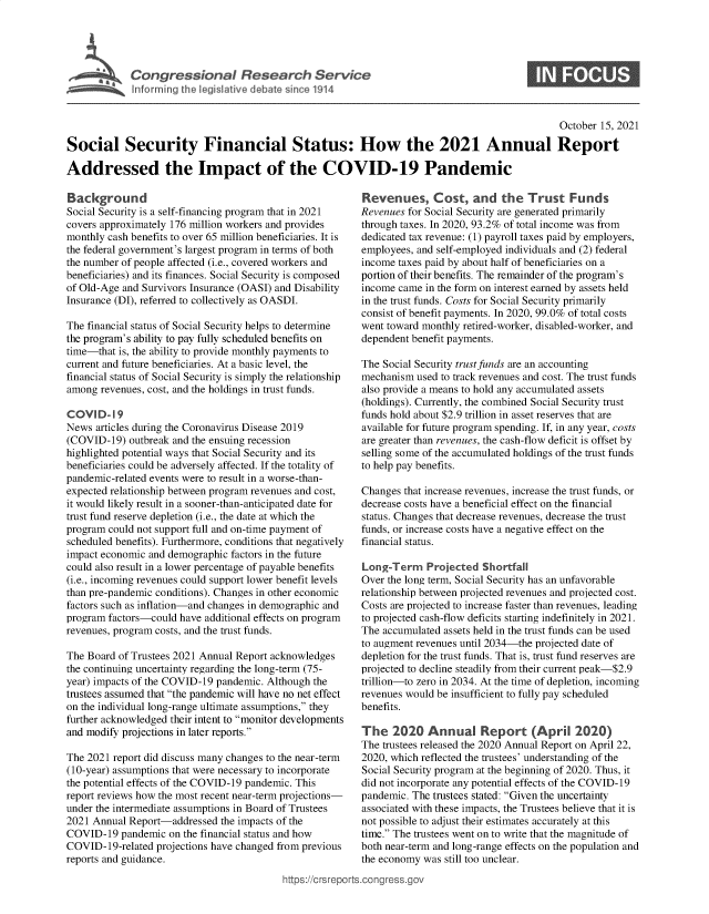 handle is hein.crs/goveeqo0001 and id is 1 raw text is: Congressional Research Service

October 15, 2021
Social Security Financial Status: How the 2021 Annual Report
Addressed the Impact of the COVID-19 Pandemic

Background
Social Security is a self-financing program that in 2021
covers approximately 176 million workers and provides
monthly cash benefits to over 65 million beneficiaries. It is
the federal government's largest program in terms of both
the number of people affected (i.e., covered workers and
beneficiaries) and its finances. Social Security is composed
of Old-Age and Survivors Insurance (OASI) and Disability
Insurance (DI), referred to collectively as OASDI.
The financial status of Social Security helps to determine
the program's ability to pay fully scheduled benefits on
time-that is, the ability to provide monthly payments to
current and future beneficiaries. At a basic level, the
financial status of Social Security is simply the relationship
among revenues, cost, and the holdings in trust funds.
COVID-19
News articles during the Coronavirus Disease 2019
(COVID-19) outbreak and the ensuing recession
highlighted potential ways that Social Security and its
beneficiaries could be adversely affected. If the totality of
pandemic-related events were to result in a worse-than-
expected relationship between program revenues and cost,
it would likely result in a sooner-than-anticipated date for
trust fund reserve depletion (i.e., the date at which the
program could not support full and on-time payment of
scheduled benefits). Furthermore, conditions that negatively
impact economic and demographic factors in the future
could also result in a lower percentage of payable benefits
(i.e., incoming revenues could support lower benefit levels
than pre-pandemic conditions). Changes in other economic
factors such as inflation-and changes in demographic and
program factors-could have additional effects on program
revenues, program costs, and the trust funds.
The Board of Trustees 2021 Annual Report acknowledges
the continuing uncertainty regarding the long-term (75-
year) impacts of the COVID-19 pandemic. Although the
trustees assumed that the pandemic will have no net effect
on the individual long-range ultimate assumptions, they
further acknowledged their intent to monitor developments
and modify projections in later reports.
The 2021 report did discuss many changes to the near-term
(10-year) assumptions that were necessary to incorporate
the potential effects of the COVID-19 pandemic. This
report reviews how the most recent near-term projections-
under the intermediate assumptions in Board of Trustees
2021 Annual Report-addressed the impacts of the
COVID-19 pandemic on the financial status and how
COVID-19-related projections have changed from previous
reports and guidance.

Revenues, Cost, and the Trust Funds
Revenues for Social Security are generated primarily
through taxes. In 2020, 93.2% of total income was from
dedicated tax revenue: (1) payroll taxes paid by employers,
employees, and self-employed individuals and (2) federal
income taxes paid by about half of beneficiaries on a
portion of their benefits. The remainder of the program's
income came in the form on interest earned by assets held
in the trust funds. Costs for Social Security primarily
consist of benefit payments. In 2020, 99.0% of total costs
went toward monthly retired-worker, disabled-worker, and
dependent benefit payments.
The Social Security trust funds are an accounting
mechanism used to track revenues and cost. The trust funds
also provide a means to hold any accumulated assets
(holdings). Currently, the combined Social Security trust
funds hold about $2.9 trillion in asset reserves that are
available for future program spending. If, in any year, costs
are greater than revenues, the cash-flow deficit is offset by
selling some of the accumulated holdings of the trust funds
to help pay benefits.
Changes that increase revenues, increase the trust funds, or
decrease costs have a beneficial effect on the financial
status. Changes that decrease revenues, decrease the trust
funds, or increase costs have a negative effect on the
financial status.
Long-Term Projected Shortfall
Over the long term, Social Security has an unfavorable
relationship between projected revenues and projected cost.
Costs are projected to increase faster than revenues, leading
to projected cash-flow deficits starting indefinitely in 2021.
The accumulated assets held in the trust funds can be used
to augment revenues until 2034-the projected date of
depletion for the trust funds. That is, trust fund reserves are
projected to decline steadily from their current peak-$2.9
trillion-to zero in 2034. At the time of depletion, incoming
revenues would be insufficient to fully pay scheduled
benefits.
The 2020 Annual Report (April 2020)
The trustees released the 2020 Annual Report on April 22,
2020, which reflected the trustees' understanding of the
Social Security program at the beginning of 2020. Thus, it
did not incorporate any potential effects of the COVID-19
pandemic. The trustees stated: Given the uncertainty
associated with these impacts, the Trustees believe that it is
not possible to adjust their estimates accurately at this
time. The trustees went on to write that the magnitude of
both near-term and long-range effects on the population and
the economy was still too unclear.

ittps://Crsreports.congress.gt

0


