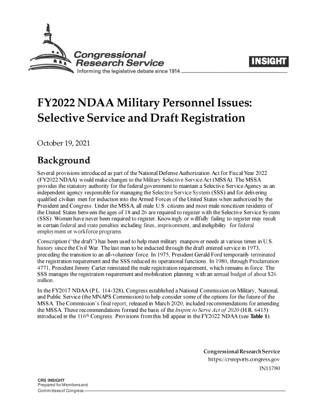 handle is hein.crs/goveerb0001 and id is 1 raw text is: Congressional
*.Research Service
FY2022 NDAA Military Personnel Issues:
Selective Service and Draft Registration
October 19, 2021
Background
Several provisions introduced as part of the National Defense Authorization Act for Fiscal Year 2022
(FY2022 NDAA) would make changes to the Military Selective Service Act (MSSA). The MSSA
provides the statutory authority for the federal government to maintain a Selective Service Agency as an
independent agency responsible for managing the Selective Service System (SSS) and for delivering
qualified civilian men for induction into the Armed Forces of the United States when authorized by the
President and Congress. Under the MSSA, all male U.S. citizens and most male noncitizen residents of
the United States between the ages of 18 and 26 are required to register with the Selective Service System
(SSS). Women have never been required to register. Knowingly or willfully failing to register may result
in certain federal and state penalties including fines, imprisonment, and ineligibility for federal
employment or workforce programs.
Cons cription (the draft) has been used to help meet military manpower needs at various times in U. S.
history since the Civil War. The last man to be inducted through the draft entered service in 1973,
preceding the transition to an all-volunteer force. In 1975, President Gerald Ford temporarily terminated
the registration requirement and the SSS reduced its operational functions. In 1980, through Proclamation
4771, President Jimmy Carter reinstated the male registration requirement, which remains in force. The
SSS manages the registration requirement and mobilization planning with an annual budget of about $26
million.
In the FY2017 NDAA (P.L. 114-328), Congress established aNational Commission on Military, National,
and Public Service (the MNAPS Commission) to help consider some of the options for the future of the
MSSA The Commission's final report, released in March 2020, included recommendations for amending
the MSSA These recommendations formed the basis of the Inspire to Serve Act of 2020 (HR. 6415)
introduced in the 116th Congress. Provisions fromthis bill appear in the FY2022 NDAA (see Table 1).
Congressional Research Service
https://crsreports.congress.gov
IN11780
CRS INSIGHT
Prepared for Membersand
Committeesof Congress


