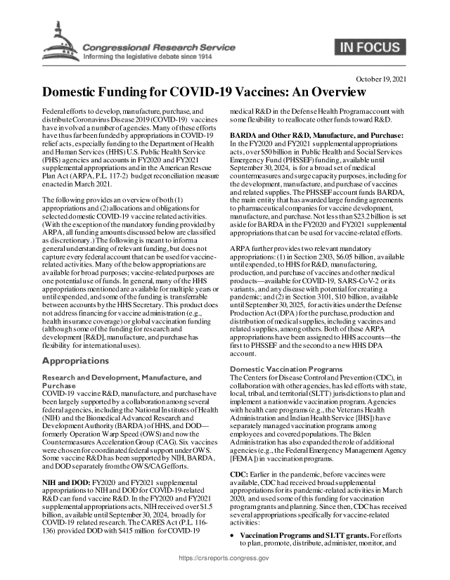 handle is hein.crs/goveerg0001 and id is 1 raw text is: Congres       I Resaarch Service
hi PE ~~RIat~v debne ~ t

October 19, 2021
Domestic Funding for COVID-19 Vaccines: An Overview

Federal efforts to develop, manufacture, purchase, and
distribute Coronavirus Disease 2019 (COVID-19) vaccines
have involved a number of agencies. Many of these efforts
have thus far been funded by appropriations in COVID-19
relief acts, especially funding to the Department of Health
and Human Services (HHS) U.S. Public Health Service
(PHS) agencies and accounts in FY2020 and FY2021
supplemental appropriations andin the American Rescue
Plan Act (ARPA, P.L. 117-2) budget reconciliation measure
enacted in March 2021.
The following provides an overview of both (1)
appropriations and (2) allocations and obligations for
selected domestic COVID-19 vaccine related activities.
(With the exception of the mandatory funding providedby
ARPA, all funding amounts discussed below are classified
as discretionary.) The following is meant to informa
general understanding ofrelevant funding, but does not
capture every federal account that can be used for vaccine-
related activities. Many of the below appropriations are
available for broad purposes; vaccine-related purposes are
one potentialuse of funds. In general, many of the HHS
appropriations mentioned are available for multiple yeais or
until expended, and some of the funding is transferrable
between accounts by the HHS Secretary. This product does
not address financingforvaccine administration (e.g.,
health insurance coverage) orglobal vaccination funding
(although some of the funding for research and
development [R&D], manufacture, andpurchase has
flexibility for international uses).
Appropriations
Research and Development, Manufacture, and
Purchase
COVID-19 vaccine R&D, manufacture, and purchase have
been largely supported by a collaboration among several
federal agencies, including the National Ins titutes of Health
(NIH) and the Biomedical Advanced Research and
Development Authority (BARDA) of HHS, and DOD-
formerly Operation Warp Speed (OWS) and now the
Countermeasures Acceleration Group (CAG). Six vaccines
were chosen for coordinated federal support under OW S.
Some vaccine R&Dhas been supportedby NIH, BARDA,
and DOD separately fromthe OWS/CAGefforts.
NIH and DOD: FY2020 and FY2021 supplemental
appropriations to NIH and DOD for COVID-19-related
R&D can fund vaccine R&D. In the FY2020 and FY2021
supplemental appropriations acts, NIHreceived over $1.5
billion, available until September 30, 2024, broadly for
COVID-19 related research. The CARES Act (P.L. 116-
136) provided DOD with $415 million for COVID-19

medical R&D in the DefenseHealth Programaccount with
some flexibility to reallocate other funds toward R&D.
BARDA and Other R&D, Manufacture, and Purchase:
In the FY2020 and FY2021 supplementalappropriations
acts, over $50billion in Public Health and Social Services
Emergency Fund (PHSSEF) funding, available until
September 30, 2024, is for a broad set of medical
countermeasures and surge capacity purposes, including for
the development, manufacture, and purchase of vaccines
and related supplies. The PHSSEF account funds BARDA,
the main entity that has awarded large funding agreements
to pharmaceuticalcompanies for vaccine development,
manufacture, and purchase. Not less than $23.2 billion is set
aside for BARDA in the FY2020 and FY2021 supplemental
appropriations that can be used for vaccine-related efforts.
ARPA further provides two relevant mandatory
appropriations: (1) in Section 2303, $6.05 billion, available
until expended, to HHS for R&D, manufacturing,
production, and purchase of vaccines and other medical
products-available for COVID-19, SARS-CoV-2 or its
v ariants, and any dis ease with potential for creating a
pandemic; and (2) in Section 3101, $10 billion, available
until September 30, 2025, for activities under the Defense
Production Act (DPA) for the purchase, production and
distribution of medical supplies, including vaccines and
related supplies, among others. Both of these ARPA
appropriations have been assigned to HHS accounts-the
first to PHSSEF and the second to a new HHS DPA
account.
Domestic Vaccination Programs
The Centers for Disease Control and Prevention(CDC), in
collaboration with other agencies, has led efforts with state,
local, tribal, and territorial (SLTT) jurisdictions to plan and
implement a nationwide vaccination program. Agencies
with health care programs (e.g., the Veterans Health
Administration and Indian Health Service [IHS])have
separately managed vaccination programs among
employees and covered populations. The Biden
Administration has also expanded therole of additional
agencies (e.g., the Federal Emergency Management Agency
[FEMA]) in vaccination programs.
CDC: Earlier in the pandemic, before vaccines were
available, CDC had received broad supplemental
appropriations for its pandemic-related activities in March
2020, and used some of this funding for vaccination
programgrants and planning. Since then, CDChas received
several appropriations specifically for vaccine-related
activities:
* Vaccination Programs and SLT grants. For efforts
to plan, promote, distribute, administer, monitor, and

S


