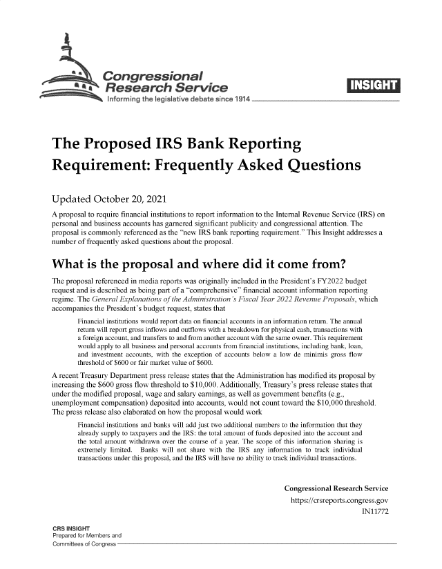 handle is hein.crs/goveerj0001 and id is 1 raw text is: Congressional
a   Research Service
informing the egislative debate since 1914___________________
The Proposed IRS Bank Reporting
Requirement: Frequently Asked Questions
Updated October 20, 2021
A proposal to require financial institutions to report information to the Internal Revenue Service (IRS) on
personal and business accounts has garnered significant publicity and congressional attention. The
proposal is commonly referenced as the new IRS bank reporting requirement. This Insight addresses a
number of frequently asked questions about the proposal.
What is the proposal and where did it come from?
The proposal referenced in media reports was originally included in the President's FY2022 budget
request and is described as being part of a comprehensive financial account information reporting
regime. The General Explanations of the Administration's Fiscal Year 2022 Revenue Proposals, which
accompanies the President's budget request, states that
Financial institutions would report data on financial accounts in an information return. The annual
return will report gross inflows and outflows with a breakdown for physical cash, transactions with
a foreign account, and transfers to and from another account with the same owner. This requirement
would apply to all business and personal accounts from financial institutions, including bank, loan,
and investment accounts, with the exception of accounts below a low de minimis gross flow
threshold of $600 or fair market value of $600.
A recent Treasury Department press release states that the Administration has modified its proposal by
increasing the $600 gross flow threshold to $10,000. Additionally, Treasury's press release states that
under the modified proposal, wage and salary earnings, as well as government benefits (e.g.,
unemployment compensation) deposited into accounts, would not count toward the $10,000 threshold.
The press release also elaborated on how the proposal would work
Financial institutions and banks will add just two additional numbers to the information that they
already supply to taxpayers and the IRS: the total amount of funds deposited into the account and
the total amount withdrawn over the course of a year. The scope of this information sharing is
extremely limited. Banks will not share with the IRS any information to track individual
transactions under this proposal, and the IRS will have no ability to track individual transactions.
Congressional Research Service
https://crsreports.congress.gov
IN11772
CRS INSIGHT
Prepared for Members and
Committees of Congress


