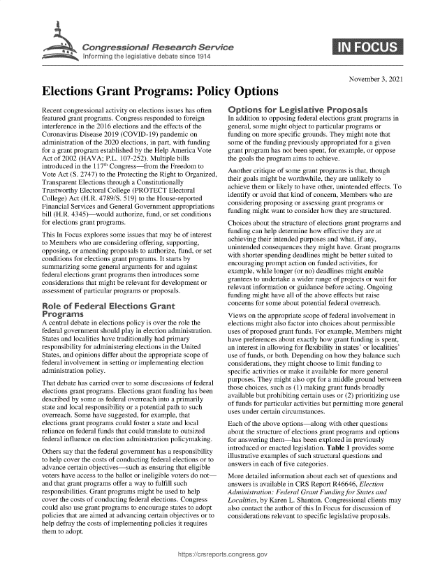 handle is hein.crs/goveete0001 and id is 1 raw text is: Elections Grant Programs: Policy Options

0

November 3, 2021

Recent congressional activity on elections issues has often
featured grant programs. Congress responded to foreign
interference in the 2016 elections and the effects of the
Coronavirus Disease 2019 (COVID-19) pandemic on
administration of the 2020 elections, in part, with funding
for a grant program established by the Help America Vote
Act of 2002 (HAVA; P.L. 107-252). Multiple bills
introduced in the 117th Congress-from the Freedom to
Vote Act (S. 2747) to the Protecting the Right to Organized,
Transparent Elections through a Constitutionally
Trustworthy Electoral College (PROTECT Electoral
College) Act (H.R. 4789/S. 519) to the House-reported
Financial Services and General Government appropriations
bill (H.R. 4345)-would authorize, fund, or set conditions
for elections grant programs.
This In Focus explores some issues that may be of interest
to Members who are considering offering, supporting,
opposing, or amending proposals to authorize, fund, or set
conditions for elections grant programs. It starts by
summarizing some general arguments for and against
federal elections grant programs then introduces some
considerations that might be relevant for development or
assessment of particular programs or proposals.
Role of Federal Elections Grant
Programs
A central debate in elections policy is over the role the
federal government should play in election administration.
States and localities have traditionally had primary
responsibility for administering elections in the United
States, and opinions differ about the appropriate scope of
federal involvement in setting or implementing election
administration policy.
That debate has carried over to some discussions of federal
elections grant programs. Elections grant funding has been
described by some as federal overreach into a primarily
state and local responsibility or a potential path to such
overreach. Some have suggested, for example, that
elections grant programs could foster a state and local
reliance on federal funds that could translate to outsized
federal influence on election administration policymaking.
Others say that the federal government has a responsibility
to help cover the costs of conducting federal elections or to
advance certain objectives-such as ensuring that eligible
voters have access to the ballot or ineligible voters do not-
and that grant programs offer a way to fulfill such
responsibilities. Grant programs might be used to help
cover the costs of conducting federal elections. Congress
could also use grant programs to encourage states to adopt
policies that are aimed at advancing certain objectives or to
help defray the costs of implementing policies it requires
them to adopt.

Options for Legislative Proposals
In addition to opposing federal elections grant programs in
general, some might object to particular programs or
funding on more specific grounds. They might note that
some of the funding previously appropriated for a given
grant program has not been spent, for example, or oppose
the goals the program aims to achieve.
Another critique of some grant programs is that, though
their goals might be worthwhile, they are unlikely to
achieve them or likely to have other, unintended effects. To
identify or avoid that kind of concern, Members who are
considering proposing or assessing grant programs or
funding might want to consider how they are structured.
Choices about the structure of elections grant programs and
funding can help determine how effective they are at
achieving their intended purposes and what, if any,
unintended consequences they might have. Grant programs
with shorter spending deadlines might be better suited to
encouraging prompt action on funded activities, for
example, while longer (or no) deadlines might enable
grantees to undertake a wider range of projects or wait for
relevant information or guidance before acting. Ongoing
funding might have all of the above effects but raise
concerns for some about potential federal overreach.
Views on the appropriate scope of federal involvement in
elections might also factor into choices about permissible
uses of proposed grant funds. For example, Members might
have preferences about exactly how grant funding is spent,
an interest in allowing for flexibility in states' or localities'
use of funds, or both. Depending on how they balance such
considerations, they might choose to limit funding to
specific activities or make it available for more general
purposes. They might also opt for a middle ground between
those choices, such as (1) making grant funds broadly
available but prohibiting certain uses or (2) prioritizing use
of funds for particular activities but permitting more general
uses under certain circumstances.
Each of the above options-along with other questions
about the structure of elections grant programs and options
for answering them-has been explored in previously
introduced or enacted legislation. Table 1 provides some
illustrative examples of such structural questions and
answers in each of five categories.
More detailed information about each set of questions and
answers is available in CRS Report R46646, Election
Administration: Federal Grant Funding for States and
Localities, by Karen L. Shanton. Congressional clients may
also contact the author of this In Focus for discussion of
considerations relevant to specific legislative proposals.

ittps://Crsreports.cong ress.gt


