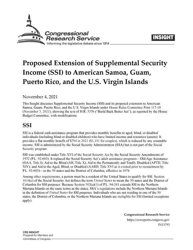 handle is hein.crs/goveetj0001 and id is 1 raw text is: SCongressional
a   Research Service
Proposed Extension of Supplemental Security
Income (SSI) to American Samoa, Guam,
Puerto Rico, and the U.S. Virgin Islands
November 4, 2021
This Insight discusses Supplemental Security Income (SSI) and its proposed extension to American
Samoa, Guam, Puerto Rico, and the U.S. Virgin Islands under House Rules Committee Print 117-18
(November 3, 2021), showing the text of H.R. 5376 (Build Back Better Act), as reported by the House
Budget Committee, with modifications.
SSI
SSI is a federal cash-assistance program that provides monthly benefits to aged, blind, or disabled
individuals (including blind or disabled children) who have limited income and resources (assets). It
provides a flat monthly benefit of $794 in 2021 ($1,191 for couples), which is reduced by any countable
income. SSI is administered by the Social Security Administration (SSA) but is not part of the Social
Security program.
SSI was established under Title XVI of the Social Security Act by the Social Security Amendments of
1972 (P.L. 92-603). It replaced the Social Security Act's adult assistance programs-Old-Age Assistance
(OAA, Title I); Aid to the Blind (AB, Title X); Aid to the Permanently and Totally Disabled (APTD, Title
XIV); and Aid to the Aged, Blind, or Disabled (AABD, Title XVI as it existed prior to reenactment by
P.L. 92-603)-in the 50 states and the District of Columbia, effective in 1974.
Among other requirements, a person must be a resident of the United States to qualify for SSI. Section
1614(e) of the Social Security Act defines the term United States to mean the 50 states and the District of
Columbia for SSI purposes. Because Section 502(a)(1) of P.L. 94-241 extends SSI to the Northern
Mariana Islands on the same terms as the states, SSA's regulations include the Northern Mariana Islands
in the definition of United States for SSI purposes. Individuals who are not residing in one of the 50
states, the District of Columbia, or the Northern Mariana Islands are ineligible for SSI (limited exceptions
apply).
Congressional Research Service
https://crsreports.congress.gov
IN11793
CRS INSIGHT
Prepared for Members and
Committees of Congress


