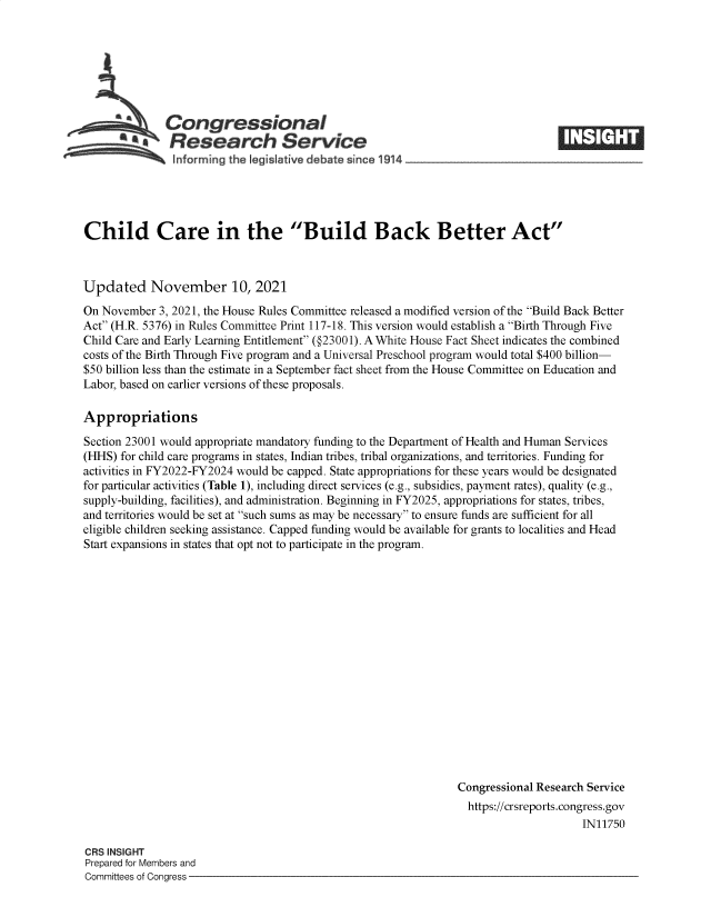 handle is hein.crs/goveeul0001 and id is 1 raw text is: Congressional
Research Service
Informing the I gislative debate since 1914-

Child Care in the Build Back Better Act
Updated November 10, 2021
On November 3, 2021, the House Rules Committee released a modified version of the Build Back Better
Act (H.R. 5376) in Rules Committee Print 117-18. This version would establish a Birth Through Five
Child Care and Early Learning Entitlement (@23001). A White House Fact Sheet indicates the combined
costs of the Birth Through Five program and a Universal Preschool program would total $400 billion-
$50 billion less than the estimate in a September fact sheet from the House Committee on Education and
Labor, based on earlier versions of these proposals.
Appropriations
Section 23001 would appropriate mandatory funding to the Department of Health and Human Services
(HHS) for child care programs in states, Indian tribes, tribal organizations, and territories. Funding for
activities in FY2022-FY2024 would be capped. State appropriations for these years would be designated
for particular activities (Table 1), including direct services (e.g., subsidies, payment rates), quality (e.g.,
supply-building, facilities), and administration. Beginning in FY2025, appropriations for states, tribes,
and territories would be set at such sums as may be necessary to ensure funds are sufficient for all
eligible children seeking assistance. Capped funding would be available for grants to localities and Head
Start expansions in states that opt not to participate in the program.
Congressional Research Service
https://crsreports.congress.gov
IN11750

CRS INSIGHT
Prepared for Members and
Committees of Congress -


