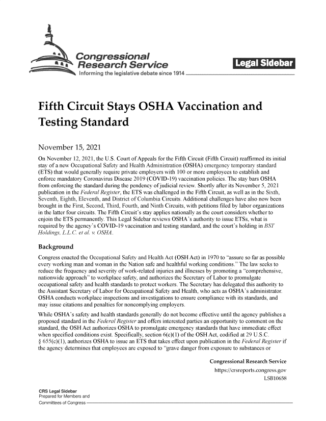 handle is hein.crs/goveeva0001 and id is 1 raw text is: S       Congressional                                            ______
*.Research Service
Fifth Circuit Stays OSHA Vaccination and
Testing Standard
November 15, 2021
On November 12, 2021, the U.S. Court of Appeals for the Fifth Circuit (Fifth Circuit) reaffirmed its initial
stay of a new Occupational Safety and Health Administration (OSHA) emergency temporary standard
(ETS) that would generally require private employers with 100 or more employees to establish and
enforce mandatory Coronavirus Disease 2019 (COVID-19) vaccination policies. The stay bars OSHA
from enforcing the standard during the pendency of judicial review. Shortly after its November 5, 2021
publication in the Federal Register, the ETS was challenged in the Fifth Circuit, as well as in the Sixth,
Seventh, Eighth, Eleventh, and District of Columbia Circuits. Additional challenges have also now been
brought in the First, Second, Third, Fourth, and Ninth Circuits, with petitions filed by labor organizations
in the latter four circuits. The Fifth Circuit's stay applies nationally as the court considers whether to
enjoin the ETS permanently. This Legal Sidebar reviews OSHA's authority to issue ETSs, what is
required by the agency's COVID-19 vaccination and testing standard, and the court's holding in BST
Holdings, L.L.C. et al. v. OSHA.
Background
Congress enacted the Occupational Safety and Health Act (OSH Act) in 1970 to assure so far as possible
every working man and woman in the Nation safe and healthful working conditions. The law seeks to
reduce the frequency and severity of work-related injuries and illnesses by promoting a comprehensive,
nationwide approach to workplace safety, and authorizes the Secretary of Labor to promulgate
occupational safety and health standards to protect workers. The Secretary has delegated this authority to
the Assistant Secretary of Labor for Occupational Safety and Health, who acts as OSHA's administrator.
OSHA conducts workplace inspections and investigations to ensure compliance with its standards, and
may issue citations and penalties for noncomplying employers.
While OSHA's safety and health standards generally do not become effective until the agency publishes a
proposed standard in the Federal Register and offers interested parties an opportunity to comment on the
standard, the OSH Act authorizes OSHA to promulgate emergency standards that have immediate effect
when specified conditions exist. Specifically, section 6(c)(1) of the OSH Act, codified at 29 U.S.C.
§ 655(c)(1), authorizes OSHA to issue an ETS that takes effect upon publication in the Federal Register if
the agency determines that employees are exposed to grave danger from exposure to substances or
Congressional Research Service
https://crsreports.congress.gov
LSB10658
CRS Legal Sidebar
Prepared for Members and
Committees of Congress


