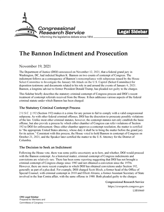 handle is hein.crs/goveevr0001 and id is 1 raw text is: The Bannon Indictment and Prosecution
November 19, 2021
The Department of Justice (DOJ) announced on November 12, 2021, that a federal grand jury in
Washington, DC, had indicted Stephen K. Bannon on two counts of contempt of Congress. The
indictment follows as a consequence of Bannon's noncompliance with subpoenas issued by the House
Select Committee to Investigate the January 6th Attack on the U.S. Capitol (Select Committee) for
deposition testimony and documents related to his role in and around the events of January 6, 2021.
Bannon, a longtime adviser to former President Donald Trump, has pleaded not guilty to the charges.
This Sidebar briefly describes the statutory criminal contempt of Congress process and DOJ's recent
treatment of contempt referrals received from the House. It then addresses various aspects of the federal
criminal statute under which Bannon has been charged.
The Statutory Criminal Contempt Process
2 U.S.C. § 192 (Section 192) makes it a crime for any person to fail to comply with a valid congressional
subpoena. As with other federal criminal offenses, DOJ has the discretion to prosecute possible violations
of the law. Unlike most other criminal statutes, however, the contempt statutes not only establish the basic
offense, but also provide a process by which either chamber of Congress can refer violations of Section
192 to DOJ for enforcement. Once either chamber approves a contempt resolution, the matter is certified
to the appropriate United States attorney, whose duty it shall be to bring the matter before the grand jury
for its action. Consistent with this process, the House voted to hold Bannon in contempt of Congress on
October 21, 2021, and the Speaker later certified the matter to the U.S. Attorney for the District of
Columbia.
The Decision to Seek an Indictment
Following the House vote, there was some public uncertainty as to how, and whether, DOJ would proceed
with the Bannon contempt. As a historical matter, criminal contempt of Congress indictments and
convictions are relatively rare. There has been some reporting suggesting that DOJ has not brought a
criminal contempt of Congress charge since 1983 and not obtained a conviction since the 1970s.
However, there are more recent examples in which DOJ has obtained convictions under Section 192,
generally as part of a plea deal. For example, DOJ charged Scott Bloch, a former head of the Office of
Special Counsel, with criminal contempt in 2010 and Elliott Abrams, a former Assistant Secretary of State
involved in the Iran Contra affair, with the same offense in 1988. Both pleaded guilty to the charges.
Congressional Research Service
https://crsreports.congress.gov
LSB10660
CRS Legal Sidebar
Prepared for Members and
Committees of Congress


