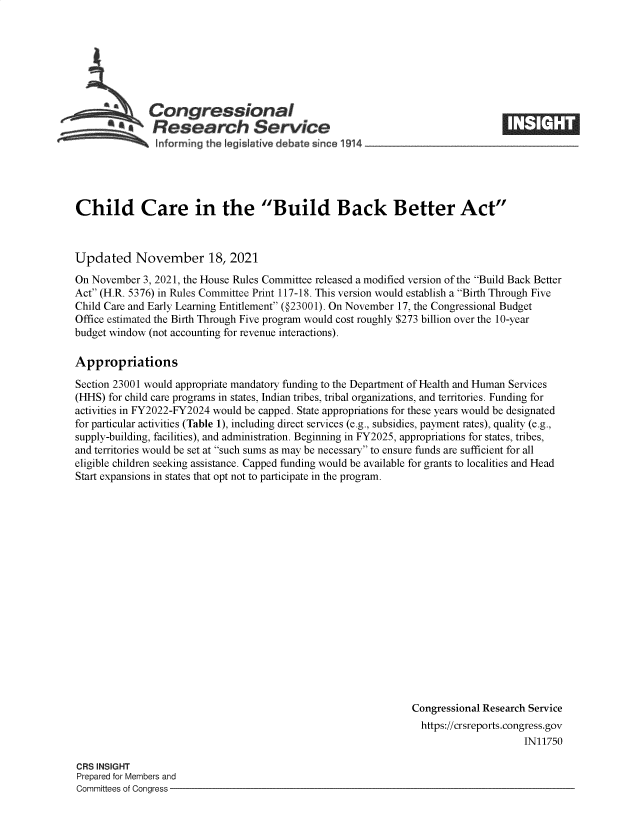 handle is hein.crs/goveevx0001 and id is 1 raw text is: Congressional
Research Service
informing the legisIative debate since 1914_

Child Care in the Build Back Better Act
Updated November 18, 2021
On November 3, 2021, the House Rules Committee released a modified version of the Build Back Better
Act (H.R. 5376) in Rules Committee Print 117-18. This version would establish a Birth Through Five
Child Care and Early Learning Entitlement (§23001). On November 17, the Congressional Budget
Office estimated the Birth Through Five program would cost roughly $273 billion over the 10-year
budget window (not accounting for revenue interactions).
Appropriations
Section 23001 would appropriate mandatory funding to the Department of Health and Human Services
(HHS) for child care programs in states, Indian tribes, tribal organizations, and territories. Funding for
activities in FY2022-FY2024 would be capped. State appropriations for these years would be designated
for particular activities (Table 1), including direct services (e.g., subsidies, payment rates), quality (e.g.,
supply-building, facilities), and administration. Beginning in FY2025, appropriations for states, tribes,
and territories would be set at such sums as may be necessary to ensure funds are sufficient for all
eligible children seeking assistance. Capped funding would be available for grants to localities and Head
Start expansions in states that opt not to participate in the program.
Congressional Research Service
https://crsreports.congress.gov
IN11750

CRS INSIGHT
Prepared for Members and
Committees of Congress -

M  t


