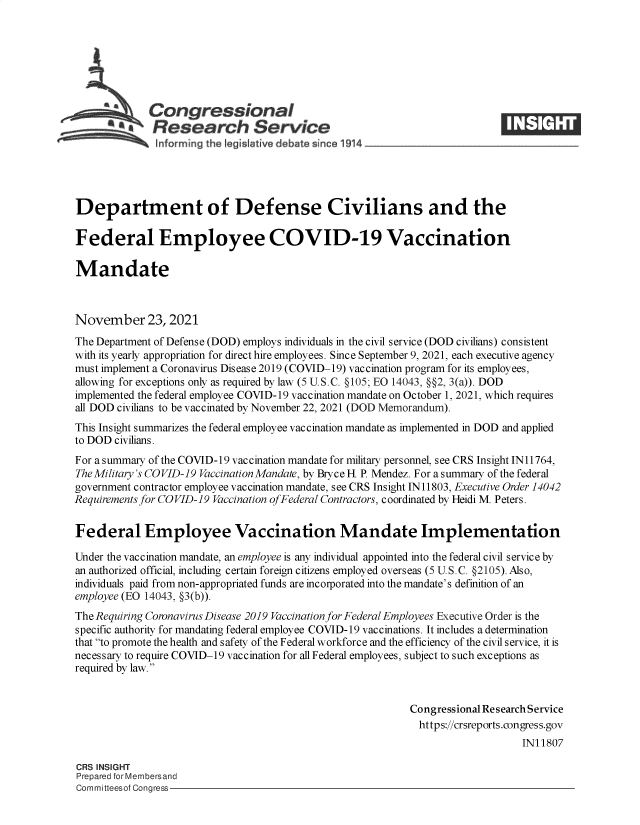 handle is hein.crs/goveewl0001 and id is 1 raw text is: Congressional
SResearch Service
Department of Defense Civilians and the
Federal Employee COVID-19 Vaccination
Mandate
November 23, 2021
The Department of Defense (DOD) employs individuals in the civil service (DOD civilians) consistent
with its yearly appropriation for direct hire employees. Since September 9, 2021, each executive agency
must implement a Coronavirus Disease 2019 (COVID-19) vaccination program for its employees,
allowing for exceptions only as required by law (5 U.S.C. §105; EO 14043, §§2, 3(a)). DOD
implemented the federal employee COVID-19 vaccination mandate on October 1, 2021, which requires
all DOD civilians to be vaccinated by November 22, 2021 (DOD Memorandum).
This Insight summarizes the federal employee vaccination mandate as implemented in DOD and applied
to DOD civilians.
For a summary of the COVID-19 vaccination mandate for military personnel, see CRS Insight IN11764,
The Military's COVID-19 Vaccination Mandate, by Bryce H. P. Mendez. For a summary of the federal
government contractor employee vaccination mandate, see CRS Insight IN11803, Executive Order 14042
Requirements for COVID-19 Vaccination of Federal Contractors, coordinated by Heidi M. Peters.
Federal Employee Vaccination Mandate Implementation
Under the vaccination mandate, an employee is any individual appointed into the federal civil service by
an authorized official, including certain foreign citizens employed overseas (5 U.S.C. §2105). Also,
individuals paid from non-appropriated funds are incorporated into the mandate's definition of an
employee (EO 14043, §3(b)).
The Requiring Coronavirus Disease 2019 Vaccination for Federal Employees Executive Order is the
specific authority for mandating federal employee COVID-19 vaccinations. It includes a determination
that to promote the health and safety of the Federal workforce and the efficiency of the civil service, it is
necessary to require COVID-19 vaccination for all Federal employees, subject to such exceptions as
required by law.
Congressional Research Service
https://crsreports.congress.gov
IN11807
CRS INSIGHT
Prepared for Membersand
Committeesof Congress


