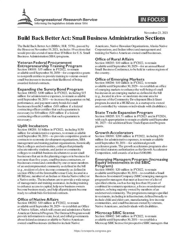 handle is hein.crs/goveewm0001 and id is 1 raw text is: Congre asians! Research Service

S

November23, 2021
Build Back Better Act: Small Business Administration Sections

The Build Back Better Act (BBBA; H.R 5376), passed by
the Houseon November 19, 2021, includes 19 sections that
would provide a total of more than $5 billion for U.S. Small
Business Administration(SBA)programs.
Veteran Federal Procurement
Entrepreneurship Training Program
Section 100101: $35 million in FY2022, to remain
available until September 30,2030-for competitive grants
to nonprofit entities to provide training to veteran-owned
small businesses to increase their likelihood ofbeing
awarded federal contracts.
Expanding the Surety Bond Program
Section 100102: $100 million in FY2022, including $15
million for administrative expenses, to remain available
until September 30, 2031-to increase the guarantee on bid,
performance, and payment surety bonds for small
businesses from$6.5 million ($10 million if a federal
contracting officer certifies that such a guarantee is
necessary) to $10million ($20 million if a federal
contracting officer certifies that such a guarantee is
necessary).
Uplift Incubators
Section 100201: $1 billion in FY2022, including $150
million for administrative expenses, to remain available
until September 30,2031-to provide competitive grants or
contracts to economic development organizations, SBA
management and training partner organizations, historically
blackcolleges anduniversities, colleges thatprimarily
educatenminority students, and junior or community
colleges to establish business incubators to assist small
businesses that are in the planning stages or in business for
not more than five years, smallbusiness contractors, or
businesses owned and controlled by one or more members
of an underrepresented community as defined in the bill
(e.g., resident of a low-income community as defined in
section 45D(e) of the Internal Revenue Code, located in a
HUBZone, member of an Indian or Alaska Native tribe) or
a Native entity. Theincubators are to provide a wide range
of management and training assistance, including training
to enhance access to capital, help new business owners
become business ready, and help all participants become
ready to submit bids for federal contracts.
Office of Native Affairs
Section 100202: $10 million in FY2022, to remain
available until September 30,2029-to establish an Office
of Native Affairs, which will create and administer a Native
American Outreach Program. The Outreach Programwould
provide information to state, local, and tribal governments
about federal assistance available to Native American-
owned smallbusinesses (defmedto include Native

Americans, Native Hawaiian Organizations, Alaska Native
Corporations, and Indian tribes) and management and
training for Native American-owned smallbusinesses.
Office of Rural Affairs
Section 100203: $10 million in FY2022, to remain
available until September 30,2029-for an annual Rural
Small Business Conference, to be held in various regions of
the country.
Office of Emerging Markets
Section 100204: $10 million in FY2022, to remain
available until September 30,2029-to establish an office
of emerging markets to enhance the well-being ofsmall
businesses in an emerging market as defmedin the bill
(e.g., located in a low- or moderate-income area for
purposes ofthe Community Development Block Grant
program, located in a HUBZone, is a startup or is owned
and controlled by veterans or individuals with disabilities).
State Trade Expansion Program
Section 100205: $31.71 million in FY2023 and in FY2024,
with each appropriation to remain available until September
30, 2027-for additional State Trade Expansion Program
grants.
Growth Accelerators
Section 100301: $200 million in FY2022, including $10
million for administrative expenses, to remain available
until September 30, 2031-for additional growth
accelerator grants. The growth accelerators programis also
provided statutory authorization as the Growth Accelerator
Competition, with awards of at least $100,000.
Emerging Managers Program          (Increasing
Equity Investments in the SBIC
Program)
Section 100401: $20 million in FY2022, to remain
available until September 30, 2031-to establish a Small
Business Investment Company (SBIC) emerging managers
programfor managers that meet at least two of a list of
specified criteria, such as having less than 10 years of
combined investment experience, a focus onunderserved
markets, or being majority owned by members of an
underserved community. The programencourages specified
investments, including in infrastructure, defmedbroadly to
include child and elder care, manufacturing, low-income
communities, and small businesses owned byveterans,
Native Americans, and individuals with disabilities.
Microcap SBIC license
Section 100402: $40 million in FY2022, to remain
available until September 30,2031-to establish a
Microcap SBIClicense for prospective SBIC managers that

https://crsreports.congress.gc


