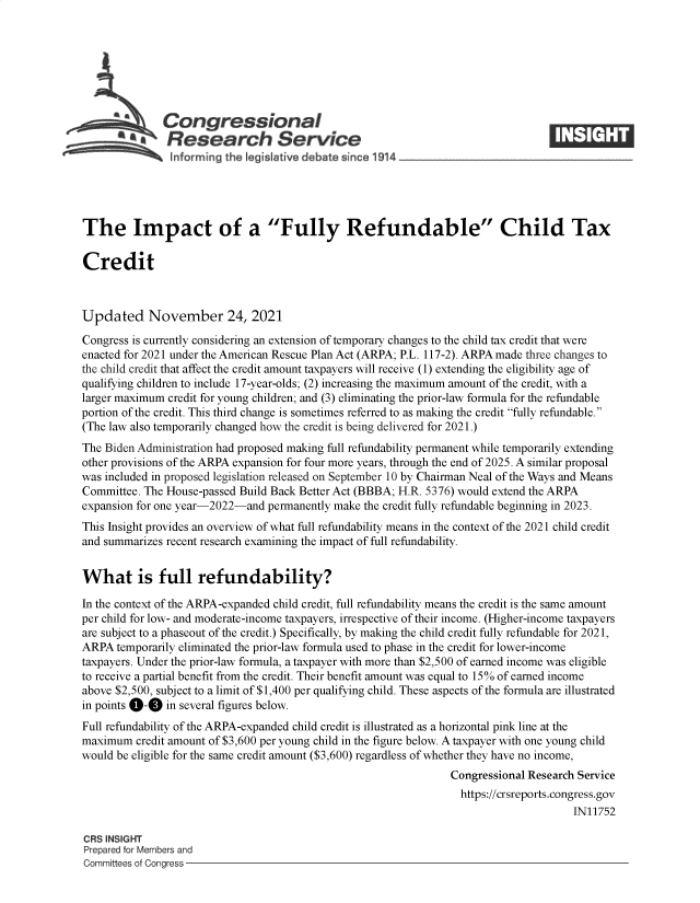 handle is hein.crs/goveewv0001 and id is 1 raw text is: Congressional
~.Research Service
The Impact of a Fully Refundable Child Tax
Credit
Updated November 24, 2021
Congress is currently considering an extension of temporary changes to the child tax credit that were
enacted for 2021 under the American Rescue Plan Act (ARPA; P.L. 117-2). ARPA made three changes to
the child credit that affect the credit amount taxpayers will receive (1) extending the eligibility age of
qualifying children to include 17-year-olds; (2) increasing the maximum amount of the credit, with a
larger maximum credit for young children; and (3) eliminating the prior-law formula for the refundable
portion of the credit. This third change is sometimes referred to as making the credit fully refundable.
(The law also temporarily changed how the credit is being delivered for 2021.)
The Biden Administration had proposed making full refundability permanent while temporarily extending
other provisions of the ARPA expansion for four more years, through the end of 2025. A similar proposal
was included in proposed legislation released on September 10 by Chairman Neal of the Ways and Means
Committee. The House-passed Build Back Better Act (BBBA; H.R. 5376) would extend the ARPA
expansion for one year-2022-and permanently make the credit fully refundable beginning in 2023.
This Insight provides an overview of what full refundability means in the context of the 2021 child credit
and summarizes recent research examining the impact of full refundability.
What is full refundability?
In the context of the ARPA-expanded child credit, full refundability means the credit is the same amount
per child for low- and moderate-income taxpayers, irrespective of their income. (Higher-income taxpayers
are subject to a phaseout of the credit.) Specifically, by making the child credit fully refundable for 2021,
ARPA temporarily eliminated the prior-law formula used to phase in the credit for lower-income
taxpayers. Under the prior-law formula, a taxpayer with more than $2,500 of earned income was eligible
to receive a partial benefit from the credit. Their benefit amount was equal to 15% of earned income
above $2,500, subject to a limit of $1,400 per qualifying child. These aspects of the formula are illustrated
in points 0-0 in several figures below.
Full refundability of the ARPA-expanded child credit is illustrated as a horizontal pink line at the
maximum credit amount of $3,600 per young child in the figure below. A taxpayer with one young child
would be eligible for the same credit amount ($3,600) regardless of whether they have no income,
Congressional Research Service
https://crsreports.congress.gov
IN11752
CRS INSIGHT
Prepared for Members and
Committees of Congress


