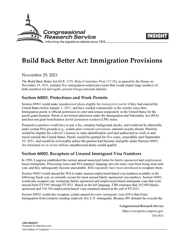 handle is hein.crs/goveexd0001 and id is 1 raw text is: Congressional
SResearch Service
Build Back Better Act: Immigration Provisions
November 29, 2021
The Build Back Better Act (H.R. 5376, Rules Committee Print 117-18), as passed by the House on
November 19, 2021, contains five immigration-related provisions that would impact large numbers of
both unauthorized and legally present foreign nationals (aliens).
Section 60001. Protections and Work Permits
Section 60001 would make unauthorized aliens eligible for immigration parole if they had entered the
United States before January 1, 2011, and have resided continuously in the country since then.
Immigration parole is official permission to enter and remain temporarily in the United States for the
parole grant duration. Parole is not formal admission under the Immigration and Nationality Act (INA)
and does not grant beneficiaries lawful permanent resident (LPR) status.
Prospective parolees would have to pay a fee, complete background checks, and would not be admissible
under certain INA grounds (e.g., certain prior criminal convictions, national security threat). Parolees
would be eligible for a driver's license or state identification card and authorized to work in and
travel outside the United States. Parole would be granted for five years, extendable until September
30, 2031, and would be irrevocable unless the parolee had become ineligible under Section 60001.
An estimated six to seven million unauthorized aliens would qualify.
Section 60002. Recapture of Unused Immigrant Visa Numbers
In 1990, Congress established the current annual numerical limits for family-sponsored and employment-
based immigrants. Processing issues and INA statutory language prevent some visas from being used each
year, and they subsequently become unavailable. Bills repeatedly have been introduced to recapture them.
Section 60002 would amend the INA to make unused employment-based visa numbers available in the
following fiscal year, as currently occurs for most unused family-sponsored visa numbers. Section 60002
would also recapture any remaining family-sponsored and employment-based immigrant visas that went
unused from FY1992 through FY2021. Based on the bill language, CRS estimates that 247,000 family-
sponsored and 194,100 employment-based visas remained unused at the end of FY2021.
Section 60002 would also recapture certain unused diversity immigrant visas (DVs) that foster
immigration from countries sending relatively few U.S. immigrants. Because DV demand far exceeds the
Congressional Research Service
https://crsreports.congress.gov
IN11811
CRS INSIGHT
Prepared for Members and
Committees of Congress


