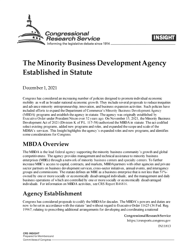 handle is hein.crs/goveexe0001 and id is 1 raw text is: Congressional
SResearch Service
The Minority Business Development Agency
Established in Statute
December 1, 2021
Congress has considered an increasing number of policies designed to promote individual economic
mobility as well as broader national economic growth. They include several proposals to reduce inequities
and advance minority entrepreneurship, innovation, and business expansion activities. Such policies have
included efforts to expand the Department of Commerce's Minority Business Development Agency
(MBDA) programs and establish the agency in statute. The agency was originally established by
Executive Order under President Nixon over 52 years ago. On November 15, 2021, the Minority Business
Development Act of 2021 (Division K of P. L. 117-58) authorized the MBDA in statute. The act codified
select existing programs, added new programs and roles, and expanded the scope and scale of the
MDBA's services. This Insight highlights the agency's expanded roles and new programs, and identifies
some considerations for Congress.
MBDA Overview
The MBDA is the lead federal agency supporting the minority business community's growth and global
competitiveness. The agency provides management and technical assistance to minority business
enterprises (MBEs) through a network of minority business centers and specialty centers. To further
increase MBE's access to capital, contracts, and markets, MBDApartners with other agencies and private
sector partners on business development services, cross-sector initiatives, annual events, and interagency
groups and commissions. The statute defines an MBE as abusiness enterprise that is not less than 51%-
owned by one or more socially or economically disadvantaged individuals; and the management and daily
business operations of which are controlled by one or more socially or economically disadvantaged
individuals. For information on MBDA activities, see CRS Report R46816.
Agency Establishment
Congress has considered proposals to codify the MBDAfor decades. The MBDA's powers and duties are
now to be set in accordance with the statute and without regard to Executive Order 11625 (36 Fed. Reg.
19967; relating to prescribing additional arrangements for developing and coordinating a national
Congressional Research Service
https://crsreports.congress.gov
IN11813
CRS INSIGHT
Prepared for Membersand
Committeesof Congress


