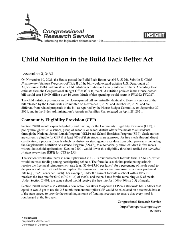 handle is hein.crs/goveexi0001 and id is 1 raw text is: Congressional
~.Research Service
Child Nutrition in the Build Back Better Act
December 2, 2021
On November 19, 2021, the House passed the Build Back Better Act (H.R. 5376). Subtitle E, Child
Nutrition and Related Programs, of Title II of the bill would expand existing U.S. Department of
Agriculture (USDA)-administered child nutrition activities and newly authorize others. According to an
estimate from the Congressional Budget Office (CBO), the child nutrition policies in the House-passed
bill would cost $10.09 billion over 10 years. Much of that spending would occur in FY2022-FY2027.
The child nutrition provisions in the House-passed bill are virtually identical to those in versions of the
bill released by the House Rules Committee on November 3, 2021, and October 28, 2021, and are
different from related proposals in the bill as reported by the House Budget Committee on September 27,
2021, and in the Biden Administration's American Families Plan released on April 28, 2021.
Community Eligibility Provision (CEP)
Section 24001 would expand eligibility and funding for the Community Eligibility Provision (CEP), a
policy through which a school, group of schools, or school district offers free meals to all students
through the National School Lunch Program (NSLP) and School Breakfast Program (SBP). Such entities
are currently eligible for CEP if at least 40% of their students are approved for free meals through direct
certification, a process through which the district or state agency uses data from other programs, including
the Supplemental Nutrition Assistance Program (SNAP), to automatically enroll children in free meals
without household applications. Section 24001 would lower this eligibility threshold (called the identified
student percentage [ISP]) for CEP to 25%.
The section would also increase a multiplier used in CEP's reimbursement formula from 1.6 to 2.5, which
would increase funding among participating schools. The formula is such that participating schools
receive the free meal reimbursement rate (e.g., $3.66-$3.90 per lunch) for a percentage of meals equal to
the product of their ISP and the multiplier; the remainder of meals are reimbursed at a lower paid meal
rate (e.g., 35-50 cents per lunch). For example, under the current formula a school with a 40% ISP
receives the free rate for 64% (40% x 1.6) of meals, and the paid rate for the remaining 36% of meals.
Under Section 24001, the same school would receive the free rate for 100% (40% x 2.5) of meals.
Section 24001 would also establish a new option for states to operate CEP on a statewide basis. States that
opted in would get to use the 2.5 reimbursement multiplier (ISP would be calculated on a statewide basis)
ifthe state agreed to provide the remaining amount of funding necessary to ensure that every meal is
reimbursed at the free rate.
Congressional Research Service
https://crsreports.congress.gov
IN11815
CRS INSIGHT
Prepared for Members and
Committees of Congress


