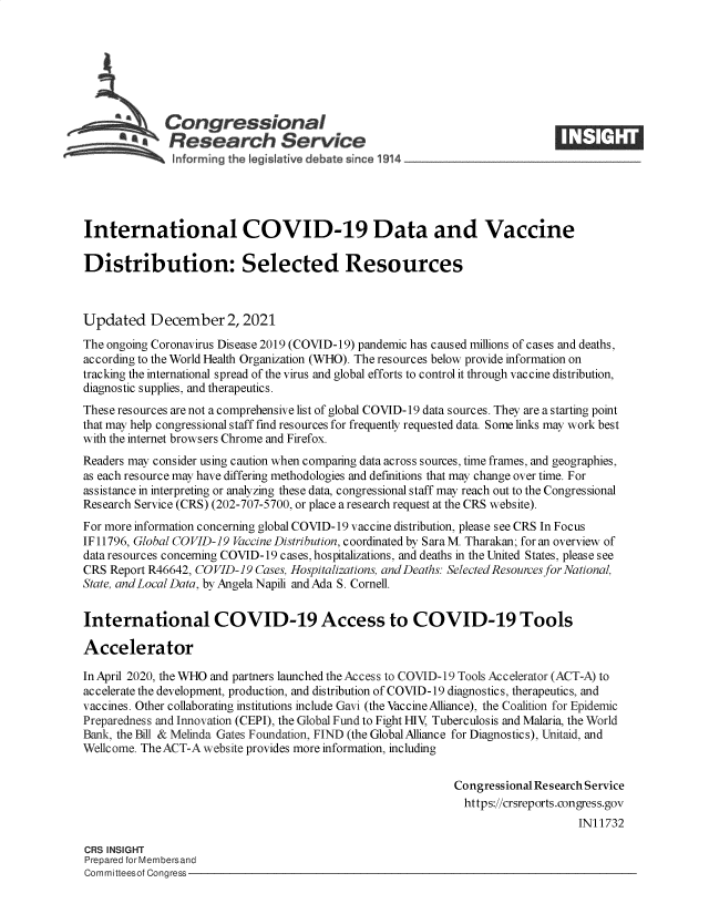 handle is hein.crs/goveexn0001 and id is 1 raw text is: Congressional
SResearch Service
International COVID-19 Data and Vaccine
Distribution: Selected Resources
Updated December 2, 2021
The ongoing Coronavirus Disease 2019 (COVID-19) pandemic has caused millions of cases and deaths,
according to the World Health Organization (WHO). The resources below provide information on
tracking the international spread of the virus and global efforts to control it through vaccine distribution,
diagnostic supplies, and therapeutics.
These resources are not a comprehensive list of global COVID-19 data sources. They are a starting point
that may help congressional staff find resources for frequently requested data. Some links may work best
with the internet browsers Chrome and Firefox.
Readers may consider using caution when comparing data across sources, time frames, and geographies,
as each resource may have differing methodologies and definitions that may change over time. For
assistance in interpreting or analyzing these data, congressional staff may reach out to the Congressional
Research Service (CRS) (202-707-5700, or place a research request at the CRS website).
For more information concerning global COVID-19 vaccine distribution, please see CRS In Focus
IF 11796, Global COVID-19 Vaccine Distribution, coordinated by Sara M. Tharakan; for an overview of
data resources conceming COVID-19 cases, hospitalizations, and deaths in the United States, please see
CRS Report R46642, COVID-19 Cases, Hospitalizations, and Deaths: Selected Resources for National,
State, and Local Data, by Angela Napili and Ada S. Cornell.
International COVID-19 Access to COVID-19 Tools
Accelerator
InApril 2020, the WHO and partners launched the Access to COVID-19 Tools Accelerator (ACT-A) to
accelerate the development, production, and distribution of COVID-19 diagnostics, therapeutics, and
vaccines. Other collaborating institutions include Gavi (the Vaccine Alliance), the Coalition for Epidemic
Preparedness and Innovation (CEPI), the Global Fund to Fight HIV, Tuberculosis and Malaria, the World
Bank, the Bill & Melinda Gates Foundation, FIND (the Global Alliance for Diagnostics), Unitaid, and
Wellcome. The ACT-A website provides more information, including
Congressional Research Service
https://crsreports.congress.gov
IN11732
CRS INSIGHT
Prepared for Membersand
Committeesof Congress


