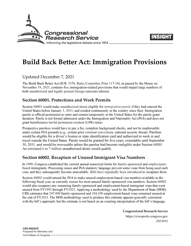 handle is hein.crs/goveeyd0001 and id is 1 raw text is: Congressional
*.Research Service
informing the I gislative debate since 1914___________________
Build Back Better Act: Immigration Provisions
Updated December 7, 2021
The Build Back Better Act (H.R. 5376, Rules Committee Print 117-18), as passed by the House on
November 19, 2021, contains five immigration-related provisions that would impact large numbers of
both unauthorized and legally present foreign nationals (aliens).
Section 60001. Protections and Work Permits
Section 60001 would make unauthorized aliens eligible for immigration parole if they had entered the
United States before January 1, 2011, and resided continuously in the country since then. Immigration
parole is official permission to enter and remain temporarily in the United States for the parole grant
duration. Parole is not formal admission under the Immigration and Nationality Act (INA) and does not
grant beneficiaries lawful permanent resident (LPR) status.
Prospective parolees would have to pay a fee, complete background checks, and not be inadmissible
under certain INA grounds (e.g., certain prior criminal convictions, national security threat). Parolees
would be eligible for a driver's license or state identification card and authorized to work in and
travel outside the United States. Parole would be granted for five years, extendable until September
30, 2031, and would be irrevocable unless the parolee had become ineligible under Section 60001.
An estimated 6 to 7 million unauthorized aliens would qualify.
Section 60002. Recapture of Unused Immigrant Visa Numbers
In 1990, Congress established the current annual numerical limits for family-sponsored and employment-
based immigrants. Processing issues and INA statutory language prevent some visas from being used each
year, and they subsequently become unavailable. Bills have repeatedly been introduced to recapture them.
Section 60002 would amend the INA to make unused employment-based visa numbers available in the
following fiscal year, as currently occurs for most unused family-sponsored visa numbers. Section 60002
would also recapture any remaining family-sponsored and employment-based immigrant visas that went
unused from FY1992 through FY2021. Applying a methodology used by the Department of State (DOS),
CRS estimates that 247,000 family-sponsored and 194,100 employment-based visas remained unused at
the end of FY2021. The DOS methodology used to produce this estimate appears generally consistent
with the bill's approach, but the estimate is not based on an exacting interpretation of the bill's language.
Congressional Research Service
https://crsreports.congress.gov
IN11811
CRS INSIGHT
Prepared for Members and
Committees of Congress


