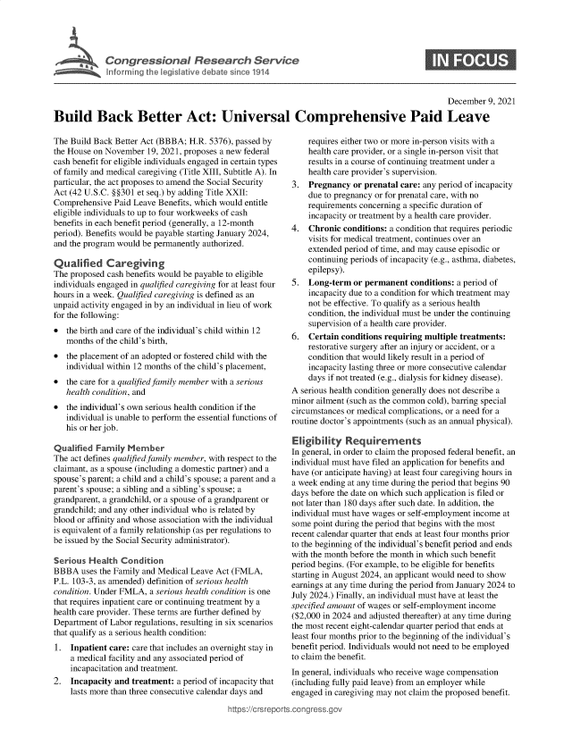 handle is hein.crs/goveeyp0001 and id is 1 raw text is: I  ri ll~n  Ih leiltv  dbtsIne1 4

0

December 9, 2021
Build Back Better Act: Universal Comprehensive Paid Leave

The Build Back Better Act (BBBA; H.R. 5376), passed by
the House on November 19, 2021, proposes a new federal
cash benefit for eligible individuals engaged in certain types
of family and medical caregiving (Title XIII, Subtitle A). In
particular, the act proposes to amend the Social Security
Act (42 U.S.C. §§301 et seq.) by adding Title XXII:
Comprehensive Paid Leave Benefits, which would entitle
eligible individuals to up to four workweeks of cash
benefits in each benefit period (generally, a 12-month
period). Benefits would be payable starting January 2024,
and the program would be permanently authorized.
Qualified Caregiving
The proposed cash benefits would be payable to eligible
individuals engaged in qualified caregiving for at least four
hours in a week. Qualified caregiving is defined as an
unpaid activity engaged in by an individual in lieu of work
for the following:
* the birth and care of the individual's child within 12
months of the child's birth,
* the placement of an adopted or fostered child with the
individual within 12 months of the child's placement,
* the care for a qualified family member with a serious
health condition, and
* the individual's own serious health condition if the
individual is unable to perform the essential functions of
his or her job.
Qualified Family Member
The act defines qualified family member, with respect to the
claimant, as a spouse (including a domestic partner) and a
spouse's parent; a child and a child's spouse; a parent and a
parent's spouse; a sibling and a sibling's spouse; a
grandparent, a grandchild, or a spouse of a grandparent or
grandchild; and any other individual who is related by
blood or affinity and whose association with the individual
is equivalent of a family relationship (as per regulations to
be issued by the Social Security administrator).
Serious Health Condition
BBBA uses the Family and Medical Leave Act (FMLA,
P.L. 103-3, as amended) definition of serious health
condition. Under FMLA, a serious health condition is one
that requires inpatient care or continuing treatment by a
health care provider. These terms are further defined by
Department of Labor regulations, resulting in six scenarios
that qualify as a serious health condition:
1. Inpatient care: care that includes an overnight stay in
a medical facility and any associated period of
incapacitation and treatment.
2. Incapacity and treatment: a period of incapacity that
lasts more than three consecutive calendar days and
https://crsrepo

requires either two or more in-person visits with a
health care provider, or a single in-person visit that
results in a course of continuing treatment under a
health care provider's supervision.
3. Pregnancy or prenatal care: any period of incapacity
due to pregnancy or for prenatal care, with no
requirements concerning a specific duration of
incapacity or treatment by a health care provider.
4. Chronic conditions: a condition that requires periodic
visits for medical treatment, continues over an
extended period of time, and may cause episodic or
continuing periods of incapacity (e.g., asthma, diabetes,
epilepsy).
5. Long-term or permanent conditions: a period of
incapacity due to a condition for which treatment may
not be effective. To qualify as a serious health
condition, the individual must be under the continuing
supervision of a health care provider.
6. Certain conditions requiring multiple treatments:
restorative surgery after an injury or accident, or a
condition that would likely result in a period of
incapacity lasting three or more consecutive calendar
days if not treated (e.g., dialysis for kidney disease).
A serious health condition generally does not describe a
minor ailment (such as the common cold), barring special
circumstances or medical complications, or a need for a
routine doctor's appointments (such as an annual physical).
Eligibility Requirements
In general, in order to claim the proposed federal benefit, an
individual must have filed an application for benefits and
have (or anticipate having) at least four caregiving hours in
a week ending at any time during the period that begins 90
days before the date on which such application is filed or
not later than 180 days after such date. In addition, the
individual must have wages or self-employment income at
some point during the period that begins with the most
recent calendar quarter that ends at least four months prior
to the beginning of the individual's benefit period and ends
with the month before the month in which such benefit
period begins. (For example, to be eligible for benefits
starting in August 2024, an applicant would need to show
earnings at any time during the period from January 2024 to
July 2024.) Finally, an individual must have at least the
specified amount of wages or self-employment income
($2,000 in 2024 and adjusted thereafter) at any time during
the most recent eight-calendar quarter period that ends at
least four months prior to the beginning of the individual's
benefit period. Individuals would not need to be employed
to claim the benefit.
In general, individuals who receive wage compensation
(including fully paid leave) from an employer while
engaged in caregiving may not claim the proposed benefit.
rts.congress.gov


